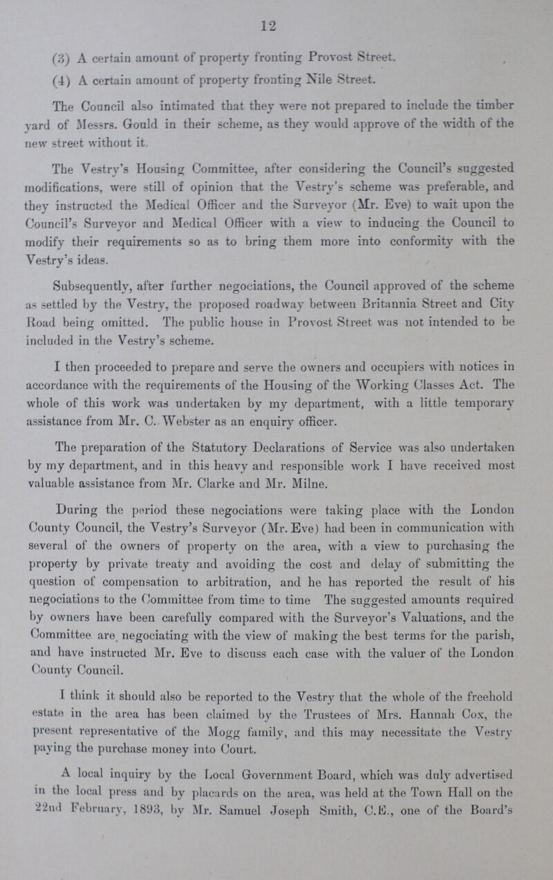 12 (?)) A certain amount of property fronting Provost Street. (4) A certain amount of property fronting Nile Street. The Council also intimated that they were not prepared to include the timber vard of Messrs. Gould in their scheme, as they would approve of the width of the new street without it. The Vestry's Housing Committee, after considering the Council's suggested modifications, were still of opinion that the Vestry's scheme was preferable, and they instructed the Medical Officer and the Surveyor (M!r. Eve) to wait upon the Council's Surveyor and Medical Officer with a view to inducing the Council to modify their requirements so as to bring them more into conformity with the Vestry's ideas. Subsequently, after further negociations, the Council approved of the scheme as settled by the Vestry, the proposed roadway between Britannia Street and City Road being omitted. The public house in Provost Street was not intended to be included in the Vestry's scheme. I then proceeded to prepare and serve the owners and occupiers with notices in accordance with the requirements of the Housing of the Working Classes Act. The whole of this work was undertaken by my department, with a little temporary assistance from Mr. C. Webster as an enquiry officer. The preparation of the Statutory Declarations of Service was also undertaken by my department, and in this heavy and responsible work I have received most valuable assistance from Mr. Clarke and Mr. Milne. During the period these negociations were taking place with the London County Council, the Vestry's Surveyor (Mr. Eve) had been in communication with several of the owners of property on the area, with a view to purchasing the property by private treaty and avoiding the cost and delay of submitting the question of compensation to arbitration, and he has reported the result of his negociations to the Committee from time to time The suggested amounts required by owners have been carefully compared with the Surveyor's Valuations, and the (committee are negociating with the view of making the best terms for the parish, and have instructed Mr. Eve to discuss each case with the valuer of the London County Council. I think it should also be reported to the Vestry that the whole of the freehold estate in the area has been claimed by the Trustees of Mrs. Hannah Cox, the present representative of the Mogg family, and this may necessitate the Vestry paying the purchase money into Court. A local inquiry by the Local Government Board, which was duly advertised in the local press and by placards on the area, was held at the Town Hall on the 22nil February, 1893, by Mr. Samuel Joseph Smith, C.fcj., one of the Board's