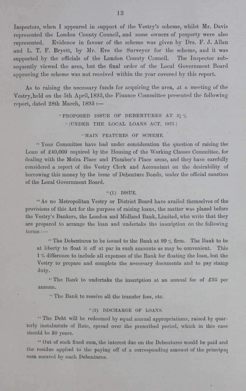 13 Inspectors, when I appeared in support of the Vestry's scheme, whilst Mr. Davis represented the London County Council, and some owners of property were also represented. Evidence in favour of the scheme was given by Drs. F. J. Allan and L. T. F. Bryett, by Mr. Eve the (Surveyor for the scheme, and it was supported by the officials of the London County Council. The Inspector sub sequently viewed the area, but the final order of the Local Government Board approving the scheme was not received within the year covered by this report. As to raising the necessary funds for acquiring the area, at a meeting of the Vestry,held on the 5th April, 1893, the Finance Committee presented the following report, dated 28th March, 1893:—  PROPOSED ISSUE OF DEBENTURES AT ¼ % (UNDER THE LOCAL LOANS ACT, 1875.) main features of scheme. Your Committee have had under consideration the question of raising the Loan of £40,000 required by the Housing of the Working Classes Committee, for dealing with the Moira Place and Plumber's Place areas, and they have carefully considered a report of the Vestry Clerk and Accountant on the desirability of borrowing this money by the issue of Debenture Bonds, under the official sanction of the Local Government Board. (1) issue. As no Metropolitan Vestry or District Board have availed themselves of the provisions of this Act for the purpose of raising loans, the matter was placed before the Vestry's Bankers, the London and Midland Bank, Limited, who write that they are prepared to arrange the loan and undertake the inscription on the following terms :—  The Debentures to be issued to the Bank at 99 % firm. The Bank to be at liberty to float it off at par in such amounts as may be convenient. This 1 % difference to include all expenses of the Bank for floating the loan, but the Vestry to prepare and complete the necessary documents and to pay stamp duty. The Bank to undertake the inscription at an annual fee of ,£35 per annum.  The Bank to receive all the transfer fees, etc. (2) discharge of loans. The Debt will be redeemed by equal annual appropriations, raised by quar terly instalments of Rate, spread over the prescribed period, which in this case should be 50 years. Out of such fixed sum, the interest due on the Debentures would be paid and the residue applied to the paying off of a corresponding amouut of the principaj sum secured by such Debentures.