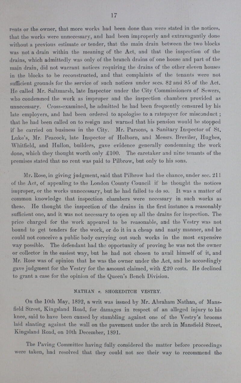 17 rents or the owner, that more works had been done than were stated in the notices, that the works were unnecessary, and had been improperly and extravagantly done without a previous estimate or tender, that the main drain between the two blocks was not a drain within the meaning of the Act, and that the inspection of the drains, which admittedly was only of the branch drains of one house and part of the main drain, did not warrant notices requiring the drains of the other eleven houses in the blocks to be reconstructed, and that complaints of the tenants were not sufficient grounds for the service of such notices under sees. 82 and 85 of the Act. He called Mr. Saltmarsh, late Inspector under the City Commissioners of Sewers, who condemned the work as improper and the inspection chambers provided as unnecessary. Cross-examined, he admitted he had been frequently censured by his late employers, and had been ordered to apologise to a ratepayer for misconduct ; that he had been called on to resign and warned that his pension would be stopped if he carried on business in the City. Mr. Parsons, a Sanitary Inspector of St. Luke's, Mr. Peacock, late Inspector of Holborn, and Messrs. Breviler, Hughes, Whitfield, and Hullon, builders, gave evidence generally condemning the work done, which they thought worth only £100. The caretaker and nine tenants of the premises stated that no rent was paid to Pilbrow, but only to his sons. Mr. Hose, in giving judgment, said that Pilbrow had the chance, under sec. 211 of the Act, of appealing to the London County Council if he thought the notices improper, or the works unnecessary, but he had failed to do so. It was a matter of common knowledge that inspection chambers were necessary in such works as these. He thought the inspection of the drains in the first instance a reasonably sufficient one, and it was not necessary to open up all the drains for inspection. The price charged for the work appeared to be reasonable, and the Yestry was not bound to get tenders for the work, or do it in a cheap and nasty manner, and he could not conceive a public body carrying out such works in the most expensive way possible. The defendant had the opportunity of proving he was not the owner or collector in the easiest way, but he had not chosen to avail himself of it, and Mr. Rose was of opinion that he was the owner under the Act, and he accordingly gave judgment for the Vestry for the amount claimed, with £20 costs. He declined to grant a case for the opinion of the Queen's Bench Division. NATHAN v. SHOREDITCH VESTRY. On the 10th May, 1892, a writ was issued by Mr. Abraham Nathan, of Mans field Street, Kingsland Road, for damages in respect of an alleged injury to his knee, said to have been caused by stumbling against one of the Yestry's brooms laid slanting against the wall on the pavement under the arch in Mansfield Street, Kingsland Road, on 10th December, 1891. The Paving Committee having fully considered the matter before proceedings were taken, had resolved that they could not see their way to recommend the