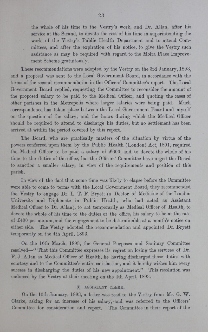 23 the whole of his time to the Vestry's work, and Dr. Allan, after his service at the Strand, to devote the rest of his time in superintending the work of the Vestry's Public Health Department and to attend Com mittees, and after the expiration of his notice, to give the Vestry such assistance as may be required with regard to the Moira Place Improve ment Scheme gratuitously. These recommendations were adopted by the Vestry on the 3rd January, 1893, and a proposal was sent to the Local Government Board, in accordance with the terms of the second recommendation in the Officers' Committee's report. The Local Government Board replied, requesting the Committee to reconsider the amount of the proposed salary to be paid to the Medical Officer, and quoting the cases of other parishes in the Metropolis where larger salaries were being paid. Much correspondence has taken place between the Local Grovernment Board and myself on the question of the salary, and the hours during which the Medical Officer 'should be required to attend to discharge his duties, but no settlement has been arrived at within the period covered by this report. The Board, who are practically masters of the situation by virtue of the powers conferred upon them by the Public Health (London) Act, 1891, required the Medical Officer to be paid a salary of £600, and to devote the whole of his time to the duties of the office, but the Officers' Committee have urged the Board to sanction a smaller salary, in view of the requirements and position of this parish. In view of the fact that some time was likely to elapse before the Committee were able to come to terms with the Local Government Board, they recommended the Vestry to engage Dr. L. T. F. Bryett (a Doctor of Medicine of the London University and Diplomate in Public Health, who had acted as Assistant Medical Officer to Dr. Allan), to act temporarily as Medical Officer of Health, to devote the whole of his time to the duties of the office, his salary to be at the rate of £400 per annum, and the engagement to be determinable at a month's notice on either side. The Vestry adopted the recommendation and appointed Dr. Bryett temporarily on the 4th April, 1893. On the 16th March, 1893, the General Purposes and Sanitary Committee resolved— That this Committee expresses its regret on losing the services of Dr. F. J. Allan as Medical Officer of Health, he having discharged those duties with courtesy and to the Committee's entire satisfaction, and it hereby wishes him every success in discharging the duties of his new appointment. This resolution was endorsed by the Vestry at their meeting on the 4th April, 1893. (i) ASSISTANT CLERK. On the 10th January, 1893, a letter was read to the Vestry from Mr. G. W. Clarke, asking for an increase of his salary, and was referred to the Officers' Committee for consideration and report. The Committee in their report of the