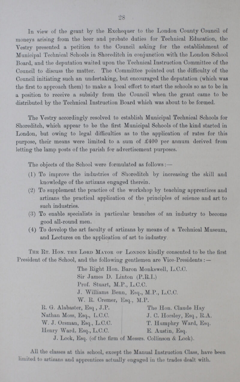 28 In view of the grant by the Exchequer to the London County Council of moneys arising from the beer and probate duties for Technical Education, the Vestry presented a petition to the Council asking for the establishment of Municipal Technical Schools in Shoreditch in conjunction with the London School Board, and the deputation waited upon the Technical Instruction Committee of the Council to discuss the matter. The Committee pointed out the difficulty of the Council initiating such an undertaking, but encouraged the deputation (which was the first to approach them) to make a local effort to start the schools so as to be in a position to receive a subsidy from the Council when the grant came to be distributed by the Technical Instruction Board which was about to be formed. The Vestry accordingly resolved to establish Municipal Technical Schools for Shoreditch, which appear to be the first Municipal Schools of the kind started in London, but owing to legal difficulties as to the application of rates for this purpose, their means were limited to a sum of £400 per annum derived from letting the lamp posts of the parish for advertisement purposes. The objects of the School were formulated as follows:— (1) To improve the industries of Shoreditoh by increasing the skill and knowledge of the artizans engaged therein. (2) To supplement the practice of the workshop by teaching apprentices and artizans the practical application of the principles of Scince and art to such industries. (3) To enable specialists in particular branches of an industry to become good all-round men. (4) To develop the art faculty of artizans by moans of a Technical Museum, and Lectures on the application of art to industry The Rt. Hon. the Lord Mayor of London kindly consented to be the first President of tho Sohool, and the following gentlemen are Vioe-Presidents: — The Right Hon. Baron Monkswell, L.C.C. Sir James D. Linton (P.R.I.) Prof. Stuart, M.P., L.C.C. J. Williams Benn, Esq., M.P., L.C.C. W. R. Cremer, Esq., M.P. R. G Alabaster, Esq, J.P. The Hon. Claude Hay Nathan Moss, Esq., L.C.C. J. C. Horsley, Esq., R.A. W. J. Orsmau, Esq., L.C.C. T. Humphry Ward, Esq. Henry Ward, Esq., L.C.C. E. Austin, Esq. J. Look, Esq. (of the firm of Messrs. Collinson & Look). All tho classes at this school, exoept tho Manual Instruction Class, have been limited to artizans and apprentices actually engaged in the trades dealt with.