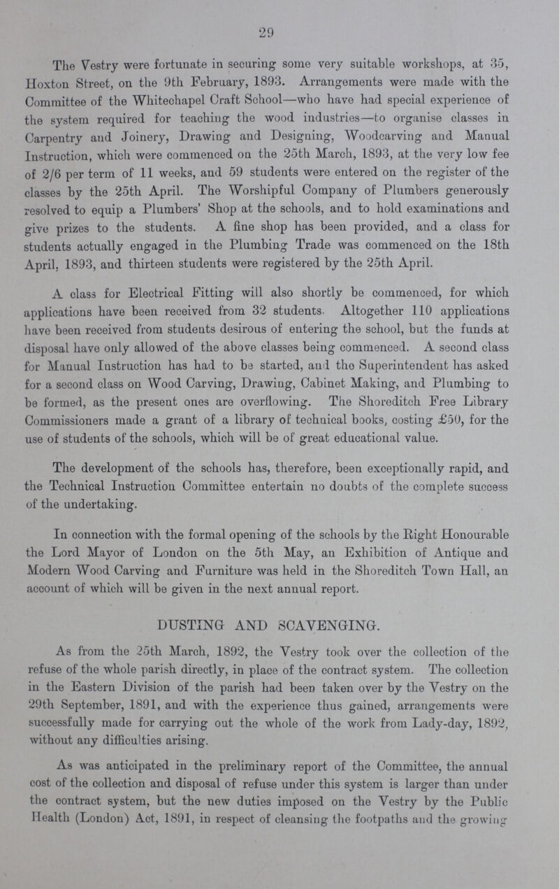 29 The Vestry were fortunate in securing some very suitable workshops, at 35, Hoxton Street, on the 9th February, 1893. Arrangements were made with the Committee of the Whitechapel Craft School—who have had special experience of the system required for teaching the wood industries—to organise classes in Carpentry and Joinery, Drawing and Designing, Woodcarving and Manual Instruction, which were commenced on the 25th March, 1893, at the very low fee of 2/6 per term of 11 weeks, and 59 students were entered on the register of the classes by the 25th April. The Worshipful Company of Plumbers generously resolved to equip a Plumbers' Shop at the schools, and to hold examinations and give prizes to the students. A fine shop has been provided, and a class for students actually engaged in the Plumbing Trade was commenced on the 18th April. 1893, and thirteen students were registered by the 25th April. A class for Electrical Fitting will also shortly be commenced, for which applications have been received from 32 students. Altogether 110 applications have been received from students desirous of entering the school, but the funds at disposal have only allowed of the above classes being commenced. A second class for Manual Instruction has had to be started, and the Superintendent has asked for a second class on Wood Carving, Drawing, Cabinet Making, and Plumbing to be formed, as the present ones are overflowing. The Shoreditch Free Library Commissioners made a grant of a library of technical books, costing £50, for the use of students of the schools, which will be of great educational value. The development of the schools has, therefore, been exceptionally rapid, and the Technical Instruction Committee entertain no doubts of the complete success of the undertaking. In connection with the formal opening of the schools by the Eight Honourable the Lord Mayor of London on the 5th May, an Exhibition of Antique and Modern Wood Carving and Furniture was held in the Shoreditch Town Hall, an account of which will be given in the next annual report. DUSTING AND SCAVENGING. As from the 25th March, 1892, the Vestry took over the collection of the refuse of the whole parish directly, in place of the contract system. The collection in the Eastern Division of the parish had been taken over by the Vestry on the 29th September, 1891, and with the experience thus gained, arrangements were successfully made for carrying out the whole of the work from Lady-day, 1892, without any difficulties arising. As was anticipated in the preliminary report of the Committee, the annual cost of the collection and disposal of refuse under this system is larger than under the contract system, but the new duties imposed on the Vestry by the Public Health (London) Act, 1891, in respect of cleansing the footpaths and the growing