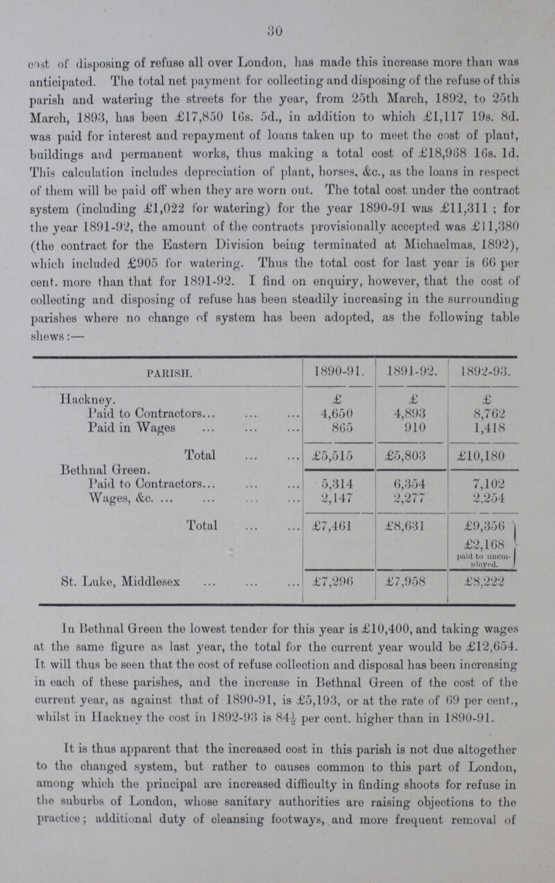 30 cost of disposing of refuse all over London, has made this increase more than was anticipated. The total not payment for collecting and disposing of the refuse of this parish and watering the streets for the year, from 25th March, 1892, to 25th March, 1893, has been £17,850 16s. 5d., in addition to which £1,117 19s. 8d. was paid for interest and repayment of loans taken up to meet the cost of plant, buildings and permanent works, thus making a total cost of £18,968 16s. 1d. This calculation includes depreciation of plant, horses, &c., as the loans in respect of them will be paid off when they are worn out. The total cost under the contract system (including £1,022 for watering) for the year 1890-91 was £11,311; for the year 1891-92, the amount of the contracts provisionally accepted was £11,380 (the contract for the Eastern Division being terminated at Michaelmas, 1892), which included £905 for watering. Thus the total cost for last year is 66 per cent. more than that for 1891 -92. I find on enquiry, however, that the cost of collecting and disposing of refuse has been steadily increasing in the surrounding parishes where no change of system has been adopted, as the following table shews:— PARISH. 1890-91. 1891-92. 1892-93. Hackney. £ £ £ Paid to Contractors 4,650 4,893 8,762 Paid in Wages 865 910 1,418 Total £5,515 £5,803 £10,180 Bethnal Green. Paid to Contractors 5,314 6,354 7,102 Wages, &c. 2,147 2,277 2,254 Total £7,461 £8,631 £9,356 £2,168 paid to unom ployed. St. Luke, Middlesex £7,296 £7,958 £8,222 In Bethnal Green the lowest tender for this year is £10,400, and taking wages at the same figure as last year, the total for the current year would be £12,654. It will thus be seen that the cost of refuse collection and disposal has been increasing in each of these parishes, and the increase in Bethnal Green of the cost of the current year, as against that of 1890-91, is £5,193, or at the rate of 69 per cent., whilst in Hackney the cost in 1892-93 is 84½ per cent. higher than in 1890-91. It is thus apparent that the increased cost in this parish is not due altogether to the changed system, but rather to causes common to this part of London, among which the principal are increased difficulty in finding shoots for refuse in the suburbs of London, whose sanitary authorities are raising objections to the practice; additional duty of cleansing footways, and more frequent removal of