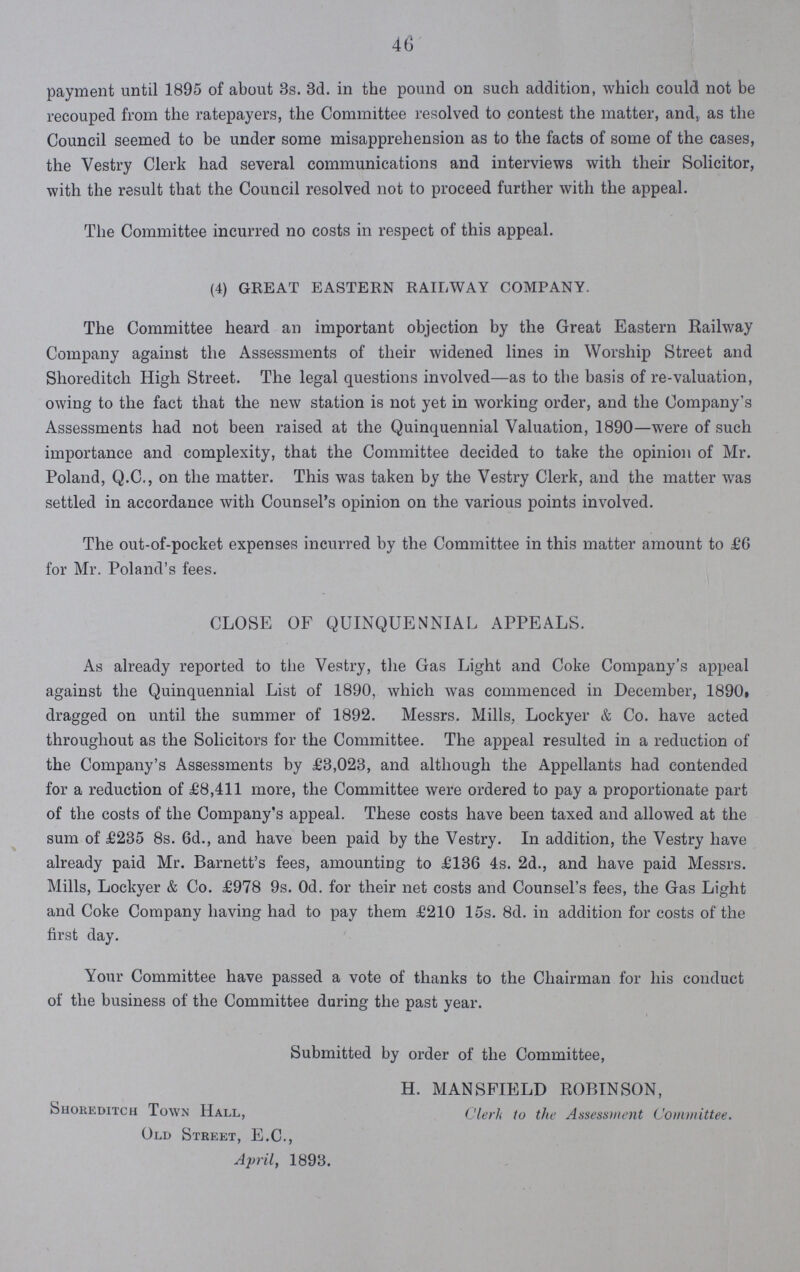 46 payment until 1895 of about 3s. 3d. in the pound on such addition, which could not be recouped from the ratepayers, the Committee resolved to contest the matter, and, as the Council seemed to be under some misapprehension as to the facts of some of the cases, the Vestry Clerk had several communications and interviews with their Solicitor, with the result that the Council resolved not to proceed further with the appeal. The Committee incurred no costs in respect of this appeal. (4) GREAT EASTERN RAILWAY COMPANY. The Committee heard an important objection by the Great Eastern Railway Company against the Assessments of their widened lines in Worship Street and Shoreditch High Street. The legal questions involved—as to the basis of re-valuation, owing to the fact that the new station is not yet in working order, and the Company's Assessments had not been raised at the Quinquennial Valuation, 1890—were of such importance and complexity, that the Committee decided to take the opinion of Mr. Poland, Q.C., on the matter. This was taken by the Vestry Clerk, and the matter was settled in accordance with Counsel's opinion on the various points involved. The out-of-pocket expenses incurred by the Committee in this matter amount to £6 for Mr. Poland's fees. CLOSE OF QUINQUENNIAL APPEALS. As already reported to the Vestry, the Gas Light and Coke Company's appeal against the Quinquennial List of 1890, which was commenced in December, 1890, dragged on until the summer of 1892. Messrs. Mills, Lockyer & Co. have acted throughout as the Solicitors for the Committee. The appeal resulted in a reduction of the Company's Assessments by £3,023, and although the Appellants had contended for a reduction of £8,411 more, the Committee were ordered to pay a proportionate part of the costs of the Company's appeal. These costs have been taxed and allowed at the sum of £235 8s. 6d., and have been paid by the Vestry. In addition, the Vestry have already paid Mr. Barnett's fees, amounting to £136 4s. 2d., and have paid Messrs. Mills, Lockyer & Co. £978 9s. 0d. for their net costs and Counsel's fees, the Gas Light and Coke Company having had to pay them £210 15s. 8d. in addition for costs of the first day. Your Committee have passed a vote of thanks to the Chairman for his conduct of the business of the Committee during the past year. Submitted by order of the Committee, H. MANSFIELD ROBINSON, Shoreditch Town Hall, Clerk to the Assessment Committee. Old Street, E.C., April, 1893.