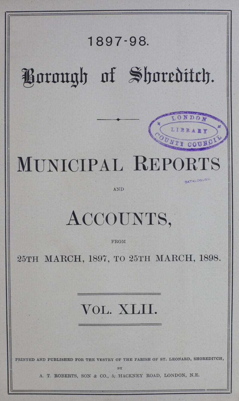 1897-98. Borough of Shoreditch. Municipal Reports AND Accounts, FROM 25TH MARCH, 1897, TO 25TH MARCH, 1898. VOL. XLII. printed and published for the vestry of the parish of st. leonard, shoreditch, by A. T. ROBERTS, SON & CO., 5, HACKNEY ROAD, LONDON, N.E.
