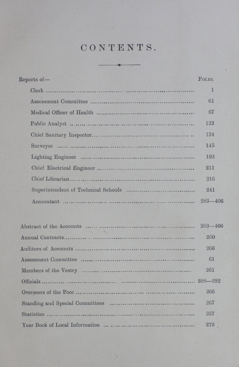 CONTENTS. Reports of— Folio. Clerk Assessment Committee 61 Medical Officer of Health 67 Public Analyst 123 Chief Sanitary Inspector 134 Surveyor 145 Lighting Engineer 193 Chief Electrical Engineer 211 Chief Librarian 216 Superintendent of Technical Schools 241 Accountant 283—406 Abstract of the Accounts 283—406 Annual Contracts 260 Auditors of Accounts 266 Assessment Committee 61 Members of the Vestry 261 Officials 388—392 Overseers of the Poor 266 Standing and Special Committees 267 Statistics 257 Year Book of Local Information 273