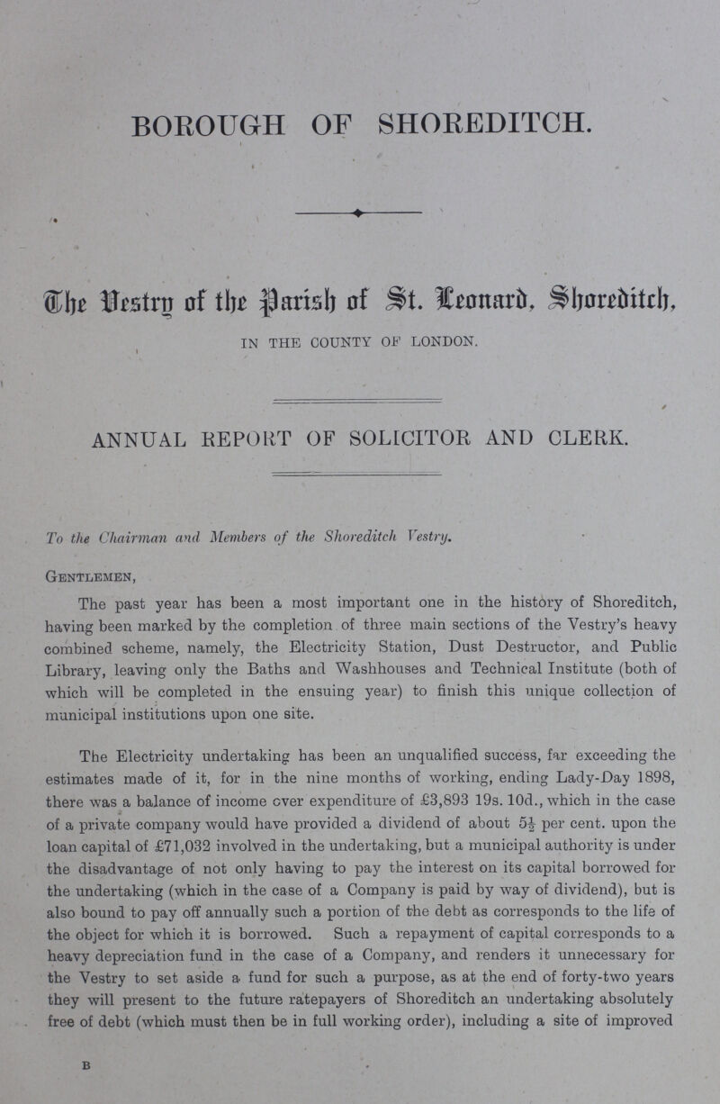 BOROUGH OF SHOREDITCH The Vestry of the Parish of St. Leonard, Shoreditch, IN THE COUNTY OF LONDON. ANNUAL REPORT OF SOLICITOR AND CLERK. To the Chairman and Members of the Shorediteh Vestry. Gentlemen, The past year has been a most important one in the history of Shoreditch, having been marked by the completion of three main sections of the Vestry's heavy combined scheme, namely, the Electricity Station, Dust Destructor, and Public Library, leaving only the Baths and Washhouses and Technical Institute (both of which will be completed in the ensuing year) to finish this unique collection of municipal institutions upon one site. The Electricity undertaking has been an unqualified success, far exceeding the estimates made of it, for in the nine months of working, ending Lady-Day 1898, there was a balance of income ever expenditure of £3,893 19s. 10d., which in the case of a private company would have provided a dividend of about 5½ per cent. upon the loan capital of £71,032 involved in the undertaking, but a municipal autherity is under the disadvantage of not only having to pay the interest on its capital borrowed for the undertaking (which in the case of a Company is paid by way of dividend), but is also bound to pay off annually such a portion of the debt as corresponds to the life of the object for which it is borrowed. Such a repayment of capital corresponds to a heavy depreciation fund in the case of a Company, and renders it unnecessary for the Vestry to set aside a fund for such a purpose, as at the end of forty-two years they will present to the future ratepayers of Shorediteh an undertaking absolutely free of debt (which must then be in full working order), including a site of improved B