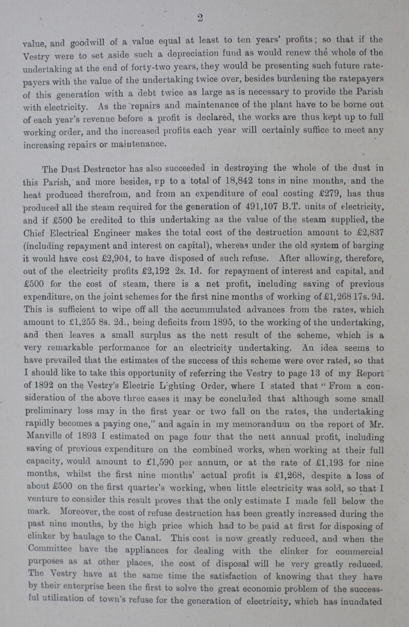 2 value, and goodwill of a value equal at least, to ten years' profits; so that if the Vestry were to set aside such a depreciation fund as would renew the whole of the undertaking at the end of forty-two years, they would be presenting such future rate payers with the value of the undertaking twice over, besides burdening the ratepayers of this generation with a debt twice as large as is necessary to provide the Parish with electricity. As the repairs and maintenance of the plant have to be borne out of each year's revenue before a profit is declared, the works are thus kerpt up to full working order, and the increased profits each year will certainly suffice to meet any increasing repairs or maintenance. The Dust Destructor has also succeeded in destroying the whole of the dust in this Parish, and more besides, rp to a total of 18,842 tons in nine months, and the heat produced therefrom, and from an expenditure of coal costing £279, has thus produced all the steam required for the generation of 491,107 B.T. units of electricity, and if £500 be credited to this undertaking as the value of the steam supplied, the Chief Electrical Engineer makes the total cost of the destruction amount to £2,837 (including repayment and interest on capital), whereas under the old system of barging it would have cost £2,904, to have disposed of such refuse. After allowing, therefore, out of the electricity profits £2,192 2s. 1d. for repayment of interest and capital, and £500 for the cost of steam, there is a net profit, including saving of previous expenditure, on the joint schemes for the first nine months of working of £1/268 17s. 9d. This is sufficient to wipe off all the accummulated advances from the rates, which amount to £1,255 8s. 2d., being deficits from 1895, to the working of the undertaking, and then leaves a small surplus as the nett result of the scheme, which is a very remarkable performance for an electricity undertaking. An idea seems to have prevailed that the estimates of the success of this scheme were over rated, so that I should like to take this opportunity of referring the Vestry to page 13 of my Report of 1892 on the Vestry's Electric Lighting Order, where I stated that From a con sideration of the above three cases it may be concluded that altheugh some small preliminary loss may in the first year or two fall on the rates, the undertaking rapidly becomes a paying one, and again in my memorandum on the report of Mr. Manville of 1893 1 estimated on page four that the nett annual profit, including saving of previous expenditure on the combined works, when working at their full capacity, would amount to £1,590 per annum, or at the rate of £1,193 for nine months, whilst the first nine months' actual profit is £1,268, despite a loss of about £500 on the first quarter's working, when little electricity was sold, so that I venture to consider this result proves that the only estimate I made fell below the mark. Moreover, the cost of refuse destruction has been greatly increased during the past nine months, by the high price which had to be paid at first for disposing of clinker by haulage to the Canal. This cost is now greatly reduced, and when the Committee have the appliances for dealing with the clinker for commercial purposes as at other places, the cost of disposal will be very greatly reduced. The Vestry have at the same time the satisfaction of knowing that they have by then enterprise been the first to solve the great economic problem of the success ful utilization oi town's refuse for the generation of electricity, which has inundated
