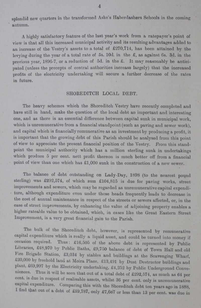 4 splendid new quarters in the transformed Aske's Haberdashers Schools in the coming autumn. A highly satisfactory feature of the last year's work from a ratepayer's point of view is that all this increased municipal activity and its resulting advantages added to an increase of the Vestry's assets to a total of £270,714, has been attained by the levying during the year of a total rate of 5s. 10d. in the £, as against 6s. 3d. in the previous year, 1896-7, or a reduction of 5d. in the £. It may reasonably be antici pated (unless the precepts of central autherities increase largely) that the increased profits of the electricity undertaking will secure a further decrease of the rates in future. SHOREDITCH LOCAL DEBT. The heavy schemes which the Shoreditch Vestry have recently completed and have still in hand, make the question of the local debt an important and interesting one, and as there is an essential difference between capital sunk in municipal work, which is unremunerative from a financial standpoint (such as paving and sewer work), and capital which is financially remunerative as an investment by producing a profit, it is important that the growing debt of this Parish should be analysed from this point of view to appreciate the present financial position of the Vestry. From this stand point the municipal autherity which has a million sterling sunk in undertakings which produce 5 per cent. nett profit thereon is much better off from a financial point of view than one which has £1,000 sunk in the construction of a new sewer. The balance of debt outstanding on Lady-Day, 1898 (to the nearest pound sterling) was £292,574, of which sum £104,815 is due for paving works, street improvements and sewers, which may be regarded as unremunerative capital expendi ture, altheugh expenditure even under these heads frequently leads to decrease in the cost of annual maintenance in respect of the streets or sewers affected, or, in the case of street improvements, by enhancing the value of adjoining property enables a higher rateable value to be obtained, which, in cases like the Great Eastern Street Improvement, is a very great financial gain to the Parish. \ The bulk of the Shoreditch debt, however, is represented by remunerative capital expenditure which is really a liquid asset, and could be turned into money if occasion required. Thus: £16,505 of the above debt is represented by Public Libraries, £48,970 by Public Baths, £9,750 balance of debt of Town Hall and old Fire Brigade Station, £3,034 by stables and buildings at the Scavenging Wharf, £20,000 by freehold land at Moira Place, £13,491 by Dust Destructor buildings and plant, £69,997 by the Electricity undertaking, £4,252 by Public Underground Conve niences. Thus it will be seen that out of a total debt of £292,574, as much as 64 per cent. is due in respect of realisable assets, whilst 36 per cent. only is unremunerative capital expenditure. Comparing this with the Shoreditch debt ten years ago in 1888, I find that out ot a debt of £59,787, only £7,667 or less than 13 per cent. was due in