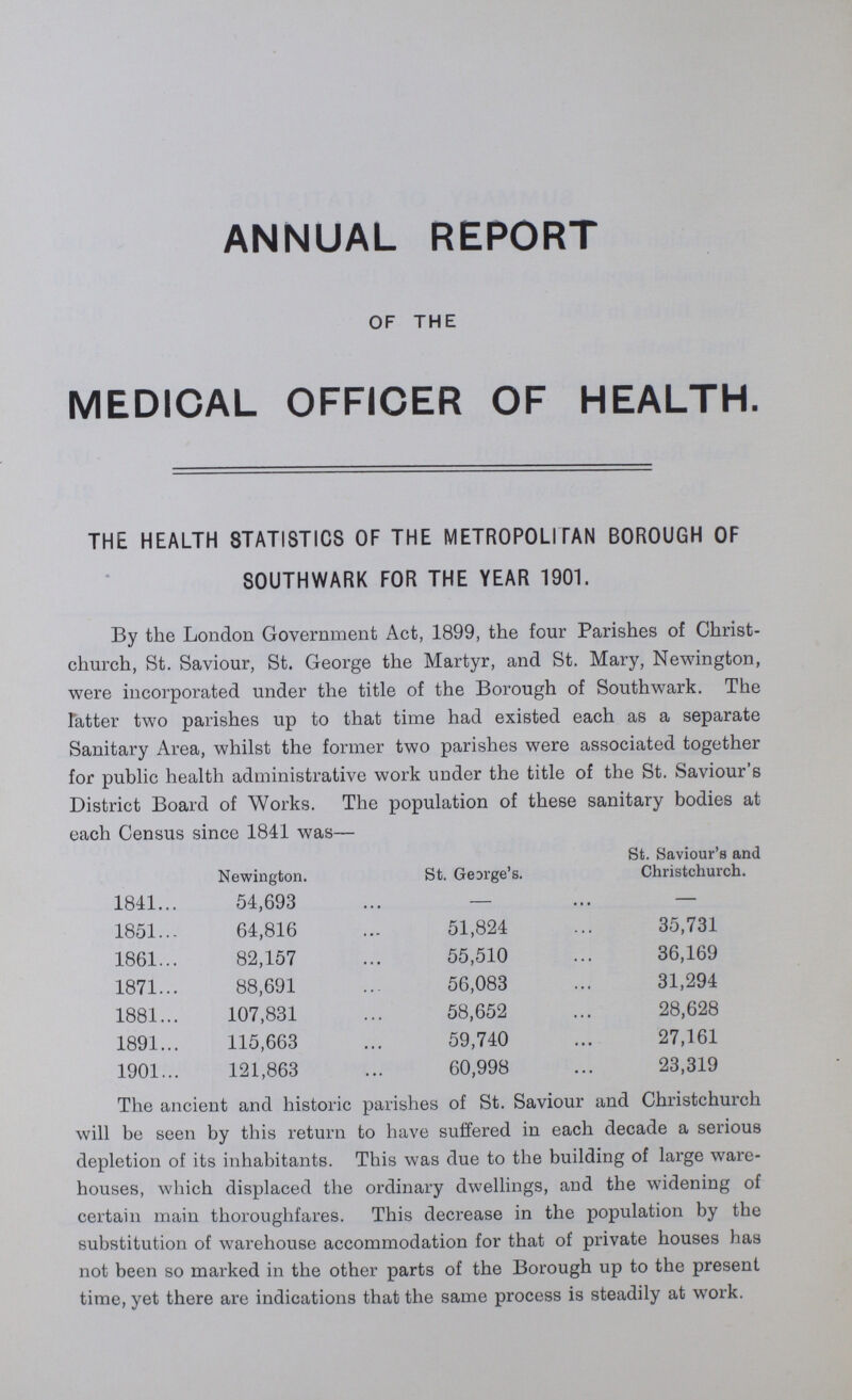 ANNUAL REPORT OF THE MEDICAL OFFICER OF HEALTH. THE HEALTH STATISTICS OF THE METROPOLITAN BOROUGH OF SOUTHWARK FOR THE YEAR 1901. By the London Government Act, 1899, the four Parishes of Christ church, St. Saviour, St. George the Martyr, and St. Mary, Newington, were incorporated under the title of the Borough of Southwark. The Fatter two parishes up to that time had existed each as a separate Sanitary Area, whilst the former two parishes were associated together for public health administrative work under the title of the St. Saviour'6 District Board of Works. The population of these sanitary bodies at each Census since 1841 was— St. Saviour's and Newington. St. Gearge's. Christchurch. 1841 54,693 — — 1851 64,816 51,824 35,731 1861 82,157 55,510 36,169 1871 88,691 56,083 31,294 1881 107,831 58,652 28,628 1891 115,663 59,740 27,161 1901 121,863 60,998 23,319 The ancient and historic parishes of St. Saviour and Christchurch will be seen by this return to have suffered in each decade a serious depletion of its inhabitants. This was due to the building of large ware houses, which displaced the ordinary dwellings, and the widening of certain main thoroughfares. This decrease in the population by the substitution of warehouse accommodation for that of private houses has not been so marked in the other parts of the Borough up to the present time, yet there are indications that the same process is steadily at work.