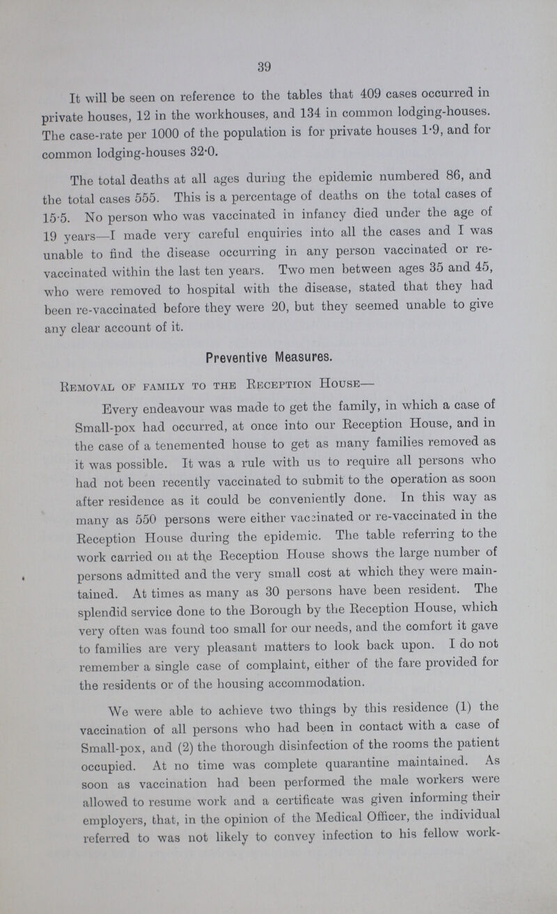 39 It will be seen on reference to the tables that 409 cases occurred in private houses, 12 in the workhouses, and 134 in common lodging-houses. The case-rate per 1000 of the population is for private houses 1.9, and for common lodging-houses 32.0. The total deaths at all ages during the epidemic numbered 86, and the total cases 555. This is a percentage of deaths on the total cases of 155. No person who was vaccinated in infancy died under the age of 19 years—I made very careful enquiries into all the cases and I was unable to find the disease occurring in any person vaccinated or re vaccinated within the last ten years. Two men between ages 35 and 45, who were removed to hospital with the disease, stated that they had been re-vaccinated before they were 20, but they seemed unable to give any clear account of it. Preventive Measures. Removal of family to the Reception House— Every endeavour was made to get the family, in which a case of Small-pox had occurred, at once into our Reception House, and in the case of a tenemented house to get as many families removed as it was possible. It was a rule with us to require all persons who had not been recently vaccinated to submit to the operation as soon after residence as it could be conveniently done. In this way as many as 550 persons were either vaccinated or re-vaccinated in the Reception House during the epidemic. The table referring to the work carried on at the Reception House shows the large number of persons admitted and the very small cost at which they were main tained. At times as many as 30 persons have been resident. The splendid service done to the Borough by the Reception House, which very often was found too small for our needs, and the comfort it gave to families are very pleasant matters to look back upon. I do not remember a single case of complaint, either of the fare provided for the residents or of the housing accommodation. We were able to achieve two things by this residence (1) the vaccination of all persons who had been in contact with a case of Small-pox, and (2) the thorough disinfection of the rooms the patient occupied. At no time was complete quarantine maintained. As soon as vaccination had been performed the male workers were allowed to resume work and a certificate was given informing their employers, that, in the opinion of the Medical Officer, the individual referred to was not likely to convey infection to his fellow work¬