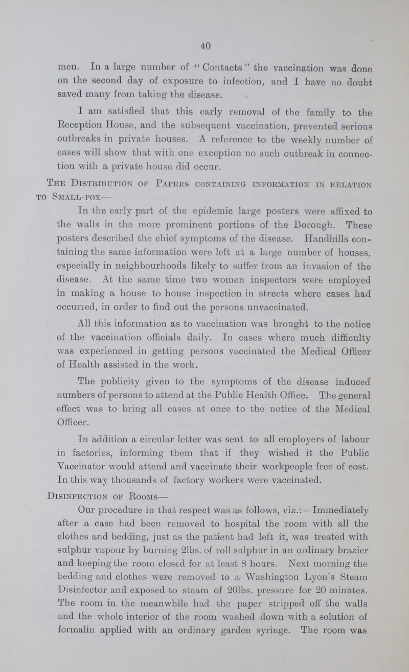 40 men. In a large number of Contacts the vaccination was done on the second day of exposure to infection, and I have no doubt saved many from taking the disease. I am satisfied that this early removal of the family to the Reception House, and the subsequent vaccination, prevented serious outbreaks in private houses. A reference to the weekly number of cases will show that with one exception no such outbreak in connec tion with a private house did occur. The Distribution of Papers containing information in relation to Small-pox— In the early part of the epidemic large posters were affixed to the walls in the more prominent portions of the Borough. These posters described the chief symptoms of the disease. Handbills con taining the same information were left at a large number of houses, especially in neighbourhoods likely to suffer from an invasion of the disease. At the same time two women inspectors were employed in making a house to house inspection in streets where cases had occurred, in order to find out the persons unvaccinated. All this information as to vaccination was brought to the notice of the vaccination officials daily. In cases where much difficulty was experienced in getting persons vaccinated the Medical Officer of Health assisted in the work. The publicity given to the symptoms of the disease induced numbers of persons to attend at the Public Health Office. The general effect was to bring all cases at once to the notice of the Medical. Officer. In addition a circular letter was sent to all employers of labour in factories, informing them that if they wished it the Public Vaccinator would attend and vaccinate their workpeople free of cost. In this way thousands of factory workers were vaccinated. Disinfection of Rooms— Our procedure in that respect was as follows, viz.:- Immediately after a case had been removed to hospital the room with all the clothes and bedding, just as the patient had left it, was treated with sulphur vapour by burning 21bs. of roll sulphur in an ordinary brazier and keeping the room closed for at least 8 hours. Next morning the bedding and clothes were removed to a Washington Lyon's Steam Disinfector and exposed to steam of 201bs. pressure for 20 minutes. The room in the meanwhile had the paper stripped off the walls and the whole interior of the room washed down with a solution of formalin applied with an ordinary garden syringe. The room was
