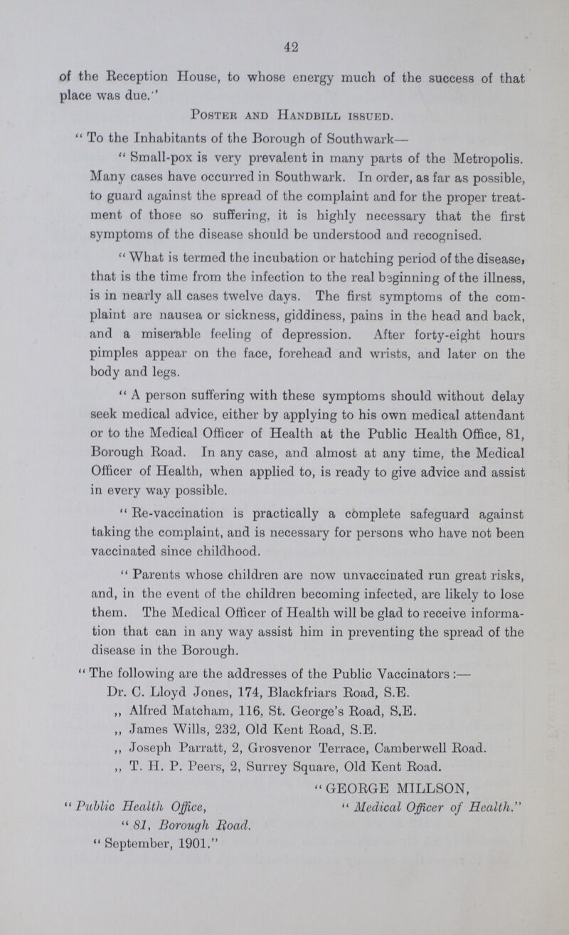 42 of the Reception House, to whose energy much of the success of that place was due.'' Poster and Handbill issued. To the Inhabitants of the Borough of Southwark— Small-pox is very prevalent in many parts of the Metropolis. Many cases have occurred in Southwark. In order, as far as possible, to guard against the spread of the complaint and for the proper treat ment of those so suffering, it is highly necessary that the first symptoms of the disease should be understood and recognised. What is termed the incubation or hatching period of the disease, that is the time from the infection to the real beginning of the illness, is in nearly all cases twelve days. The first symptoms of the com plaint are nausea or sickness, giddiness, pains in the head and back, and a miserable feeling of depression. After forty-eight hours pimples appear on the face, forehead and wrists, and later on the body and legs. A person suffering with these symptoms should without delay seek medical advice, either by applying to his own medical attendant or to the Medical Officer of Health at the Public Health Office, 81, Borough Road. In any case, and almost at any time, the Medical Officer of Health, when applied to, is ready to give advice and assist in every way possible. Re-vaccination is practically a complete safeguard against taking the complaint, and is necessary for persons who have not been vaccinated since childhood. Parents whose children are now unvaccinated run great risks, and, in the event of the children becoming infected, are likely to lose them. The Medical Officer of Health will be glad to receive informa tion that can in any way assist him in preventing the spread of the disease in the Borough. The following are the addresses of the Public Vaccinators :— Dr. C. Lloyd Jones, 174, Blackfriars Road, S.E. ,, Alfred Matcham, 116, St. George's Road, S.E. ,, James Wills, 232, Old Kent Road, S.E. ,, Joseph Parratt, 2, Grosvenor Terrace, Camberwell Road. ,, T. H. P. Peers, 2, Surrey Square, Old Kent Road. GEORGE MILLSON, Public Health Office,  Medical Officer of Health. 81, Borough Road.  September, 1901.