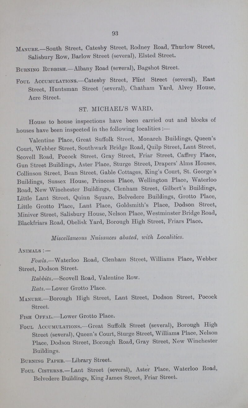 93 Manure.—South Street, Catesby Street, Rodney Road, Thurlow Street, Salisbury Row, Barlow Street (several), Elsted Street. Burning Rubbish.—Albany Road (several), Bagshot Street. Foul Accumulations.—Catesby Street, Flint Street (several), East Street, Huntsman Street (several), Chatham Yard, Alvey House, Acre Street. ST. MICHAEL'S WARD. House to house inspections have been carried out and blocks of houses have been inspected in the following localities:— Valentine Place, Great Suffolk Street, Monarch Buildings, Queen's Court, Webber Street, Southwark Bridge Road, Quilp Street, Laut Street, Scovell Road, Pocock Street, Gray Street, Friar Street, Caffrey Place, Gun Street Buildings, Aster Place, Sturge Street, Drapers' Alms Houses, Collinson Street. Bean Street, Gable Cottages, King's Court, St. George's Buildings, Sussex House, Princess Place, Wellington Place, Waterloo Road, New Winchester Buildings, Clenham Street, Gilbert's Buildings, Little Lant Street, Quinn Square, Belvedere Buildings, Grotto Place, Little Grotto Place, Lant Place, Goldsmith's Place, Dodson Street, Miniver Street, Salisbury House, Nelson Place, Westminster Bridge Road, Blackfriars Road, Obelisk Yard, Borough High Street, Friars Place. Miscellaneous Nuisances abated, with Localities. Animals:— Fowls.—Waterloo Road, Clenham Street, Williams Place, Webber Street, Dodson Street. Babbits.—Scovell Road, Valentine Row. Bats.—Lower Grotto Place. Manure.—Borough High Street, Lant Street, Dodson Street, Pocock Street. Fish Offal.—Lower Grotto Place. Foul Accumulations.—Great Suffolk Street (several), Borough High Street (several), Queen's Court, Sturge Street, Williams Place, Nelson Place, Dodson Street, Borough Road, Gray Street, New Winchester Buildings. Burning Paper.—Library Street. Foul Cisterns.—Lant Street (several), Aster Place, Waterloo Road, Belvedere Buildings, King James Street, Friar Street.