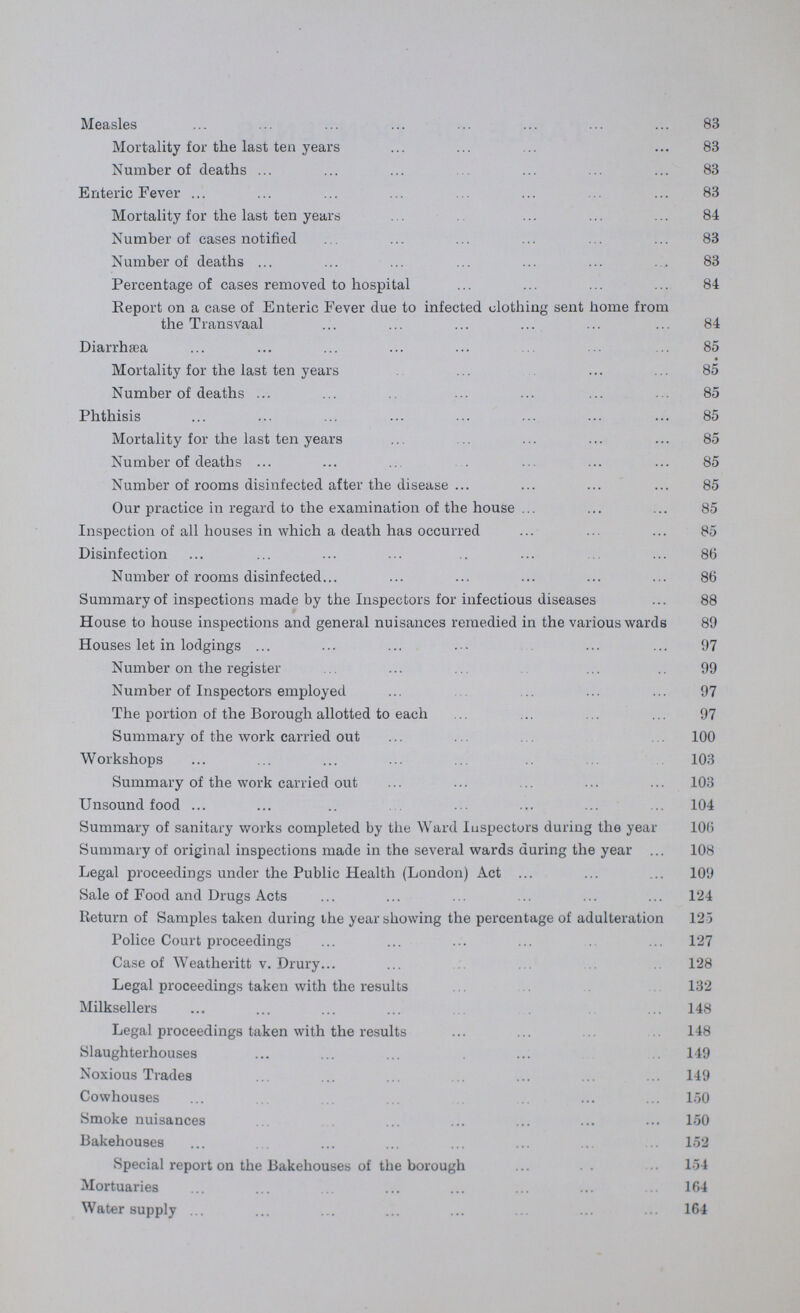 Measles 83 Mortality for the last ten years 83 Number of deaths 83 Enteric Fever 83 Mortality for the last ten years 84 Number of cases notified 83 Number of deaths 83 Percentage of cases removed to hospital 84 Report on a case of Enteric Fever due to infected clothing sent home from the Transvaal 84 Diarrhasa 85 Mortality for the last ten years 85 Number of deaths 85 Phthisis 85 Mortality for the last ten years 85 Number of deaths 85 Number of rooms disinfected after the disease 85 Our practice in regard to the examination of the house 85 Inspection of all houses in which a death has occurred 85 Disinfection 86 Number of rooms disinfected 86 Summary of inspections made by the Inspectors for infectious diseases 88 House to house inspections and general nuisances remedied in the various wards 89 Houses let in lodgings 97 Number on the register 99 Number of Inspectors employed 97 The portion of the Borough allotted to each 97 Summary of the work carried out 100 Workshops 103 Summary of the work carried out 103 Unsound food 104 Summary of sanitary works completed by the Ward Inspectors during the year 106 Summary of original inspections made in the several wards during the year 108 Legal proceedings under the Public Health (London) Act 109 Sale of Food and Drugs Acts 124 Return of Samples taken during the year showing the percentage of adulteration 125 Police Court proceedings 127 Case of Weatheritt v. Drury 128 Legal proceedings taken with the results 132 Milksellers 148 Legal proceedings taken with the results 148 Slaughterhouses 149 Noxious Trades 149 Cowhouses 150 Smoke nuisances 150 Bakehouses 152 Special report on the Bakehouses of the borough 154 Mortuaries 164 Water supply 164