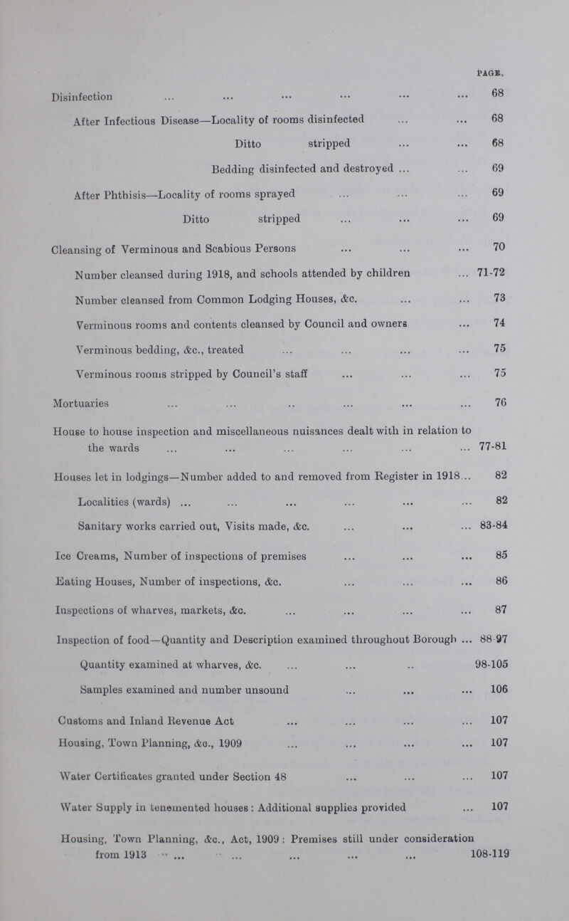 PAGE Disinfection 68 After Infectious Disease—Locality of rooms disinfected 68 Ditto stripped 68 Bedding disinfected and destroyed 69 After Phthisis—Locality of rooms sprayed 69 Ditto stripped 69 Cleansing of Verminous and Scabious Persons 70 Number cleansed during 1918, and schools attended by children 71-72 Number cleansed from Common Lodging Houses, &c 73 Verminous rooms and contents cleansed by Council and owners 74 Verminous bedding, &c, treated 75 Verminous rooms stripped by Council's staff 75 Mortuaries 76 House to house inspection and miscellaneous nuisances dealt with in relation to the wards 77-81 Houses let in lodgings—Number added to and removed from Register in 1918 82 Localities (wards) 82 Sanitary works carried out, Visits made, &c 83-84 Ice Creams, Number of inspections of premises 85 Eating Houses, Number of inspections, &c 86 Inspections of wharves, markets, &g 87 Inspection of food—Quantity and Description examined throughout Borough 88 97 Quantity examined at wharves, &c, 98-105 Samples examined and number unsound 106 Customs and Inland Revenue Act 107 Housing, Town Planning, &c, 1909 107 Water Certificates granted under Section 48 107 Water Supply in tenemented houses: Additional supplies provided 107 Housing, Town Planning, &a, Act, 1909: Premises still under consideration from 1913 108-119