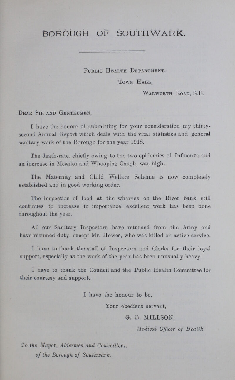 BOROUGH OF SOUTHWARK. Public Health Department, Town Hall, Walworth Road, S.E. Dear Sir and Gentlemen, I have the honour of submitting for your consideration my thirty second Annual Report which deals with the vital statistics and general sanitary work of the Borough for the year 1918. The death-rate, chiefly owing to the two epidemics of Influenza and an increase in Measles and Whooping Cough, was high. The Maternity and Child Welfare Scheme is now completely established and in good working order. The inspection of food at the wharves on the River bank, still continues to increase in importance, excellent work has been done throughout the year. All our Sanitary Inspectors have returned from the Army and have resumed duty, except Mr. Howes, who was killed on active service. I have to thank the staff of Inspectors and Clerks for their loyal support, especially as the work of the year has been unusually heavy. I have to thank the Council and the Public Health Committee for their courtesy and support. I have the honour to be, Your obedient servant, G. B. MILLSON, Medical Officer of Health. To the Mayor, Aldermen and Councillors, of the Borough of Southwark.