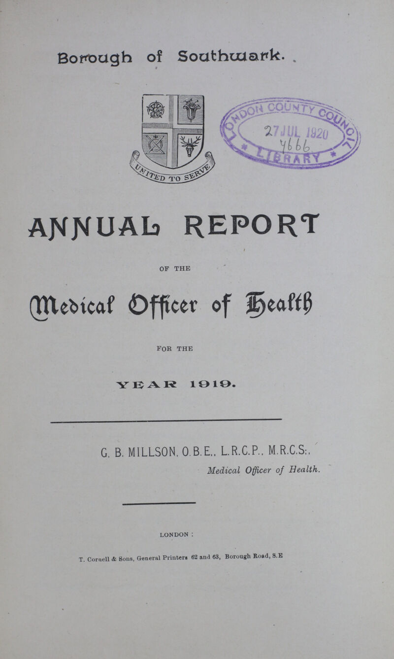 Borough of Southwark. ANNUAL REPORT of the Medical Officer of Health for the YEAR 1919. G, B. MILLSON. O.B.E., L.R.C.P., M.R.C.S;, Medical Officer of Health. LONDON : T. Cornell & Sons, General Printers 62 and 63, Borough Road, S.E