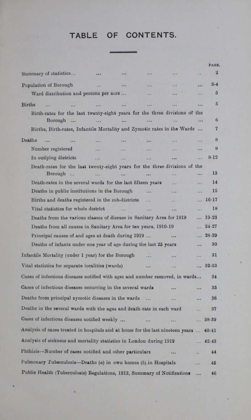 TABLE OF CONTENTS. page. Summary of statistics 2 Population of Borough 3-4 Ward distribution and persons per acre 5 Births 5 Birth-rates for the last twenty-eight years for the three divisions of the Borough 6 Births, Birth-rates, Infantile Mortality and Zymotic rates in the Wards 7 Deaths 8 Number registered 8 In outlying districts 8-12 Death-rates for the last twenty-eight years for the three divisions of the Borough 13 Death-rates in the several wards for the last fifteen years 14 Deaths in public institutions in the Borough 15 Births and deaths registered in the sub-districts 16-17 Vital statistics for whole district 18 Deaths from the various classes of disease in Sanitary Area for 1919 19-23 Deaths from all causes in Sanitary Area for ten years, 1910-19 24-27 Principal causes of and ages at death during 1919 28-29 Deaths of infants under one year of age during the last 25 years 30 Infantile Mortality (under 1 year) for the Borough 31 Vital statistics for separate localities (wards) 32-33 Cases of infectious diseases notified with ages and number removed, in wards 34 Cases of infectious diseases occurring in the several wards 35 Deaths from principal zymotic diseases in the wards 36 Deaths in the several wards with the ages and death-rate in each ward 37 Cases of infectious diseases notified weekly 38-39 Analysis of cases treated in hospitals and at home for the last nineteen years 40-41 Analysis of sickness and mortality statistics in London during 1919 42-43 Phthisis—Number of cases notified and other particulars 44 Pulmonary Tuberculosis—Deaths (a) in own homes (b) in Hospitals 45 Public Health (Tuberculosis) Regulations, 1912, Summary of Notifications 46