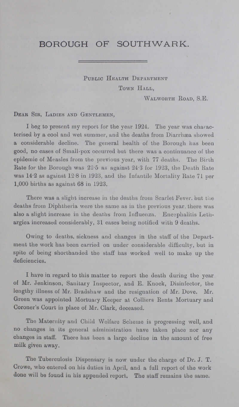 BOROUGH OF SOUTHWARK. Public Health Department Town Hall, Walworth Road, S.E. Dear Sir, Ladies and Gentlemen, I beg to present my report for the year 1924. The year was charac terised by a cool and wet summer, and the deaths from Diarrhasa showed a considerable decline. The general health of the Borough has been good, no cases of Small-pox occurred but there was a continuance of the epidemic of Measles from the previous year, with 77 deaths. The Birth Rate for the Borough was 22.5 as against 24.3 for 1923, the Death Rate was 14.2 as against 12.8 in 1923, and the Infantile Mortality Rate 71 per 1,000 births as against 68 in 1923. There was a slight increase in the deaths from Scarlet Fever. but the deaths from Diphtheria were the same as in the previous year, there was also a slight increase in the deaths from Influenza. Encephalitis Leth argica increased considerably, 31 cases being notified with 9 deaths. Owing to deaths, sickness and changes in the staff of the Depart ment the work has been carried on under considerable difficulty, but in spite of being shorthanded the staff has worked well to make up the deficiencies. I have in regard to this matter to report the death during the year of Mr. Jenkinson, Sanitary Inspector, and E. Knock, Disinfector, the lengthy illness of Mr. Bradshaw and the resignation of Mr. Dove. Mr. Green was appointed Mortuary Keeper at Colliers Rents Mortuary and Coroner's Court in place of Mr. Clark, deceased. The Maternity and Child Welfare Scheme is progressing well, and no changes in its general administration have taken place nor any changes in staff. There has been a large decline in the amount of free milk given away. The Tuberculosis Dispensary is now under the charge of Dr. J. T. Crowe, who entered on his duties in April, and a full report of the work done will be found in his appended report. The staff remains the same.