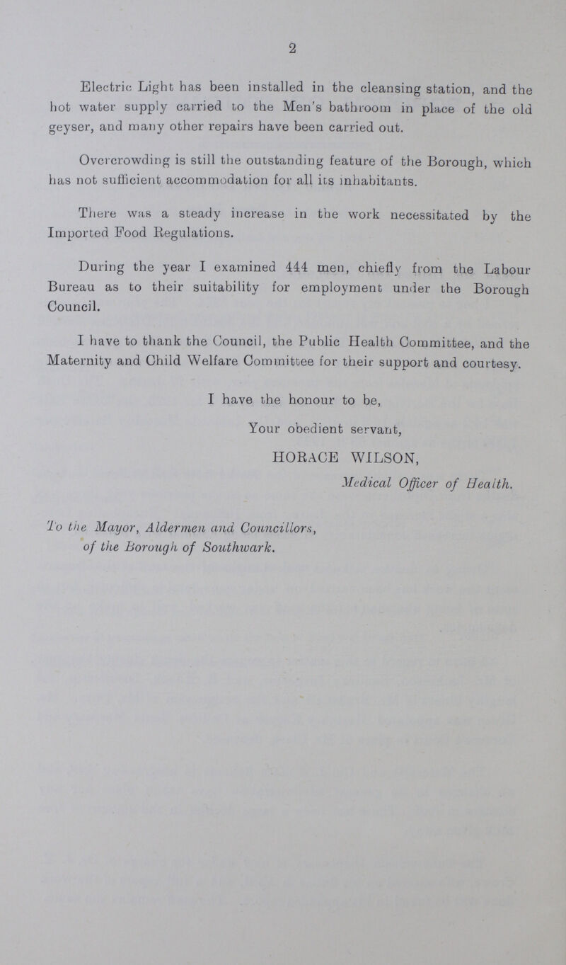 2 Electric Light has been installed in the cleansing station, and the hot water supply carried to the Men's bathroom in place of the old geyser, and many other repairs have been carried out. Overcrowding is still the outstanding feature of the Borough, which has not sufficient accommodation for all its inhabitants. There was a steady increase in the work necessitated by the Imported Food Regulations. During the year I examined 444 men, chiefly from the Labour Bureau as to their suitability for employment under the Borough Council. I have to thank the Council, the Public Health Committee, and the Maternity and Child Welfare Committee for their support and courtesy. I have the honour to be, Your obedient servant, HORACE WILSON, Medical Officer of Health. To the Mayor, Aldermen and Councillors, of the Borough of Southwark.