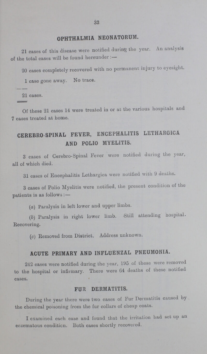 33 OPHTHALMIA NEONATORUM. 21 cases of this disease were notified during the year. An analysis of the total cases will be found hereunder:— 20 cases completely recovered with no permanent injury to eyesight. 1 case gone away. No trace. 21 cases. Of these 21 cases 14 were treated in or at the various hospitals and 7 cases treated at home. CEREBRO SPINAL FEVER, ENCEPHALITIS LETHARGICA AND POLIO MYELITIS. 3 cases of Cerebro-Spinal Fever were notified during the year, all of which died. 31 cases of Encephalitis Lethargica were notified with 9 deaths. 3 cases of Polio Myelitis were notified, the present condition of the patients is as follows:— (a) Paralysis in left lower and upper limbs. (b) Paralysis in right lower limb. Still attending hospital. Recovering. (c) Removed from District. Address unknown. ACUTE PRIMARY AND INFLUENZAL PNEUMONIA. 242 cases were notified during the year, 195 of these were removed to the hospital or infirmary. There were 64 deaths of these notified cases. FUR DERMATITIS. During the year there were two cases of Fur Dermatitis caused by the chemical poisoning from the fur collars of cheap coats. I examined each case and found that the irritation had set up an eczematous condition. Both cases shortly recovered.