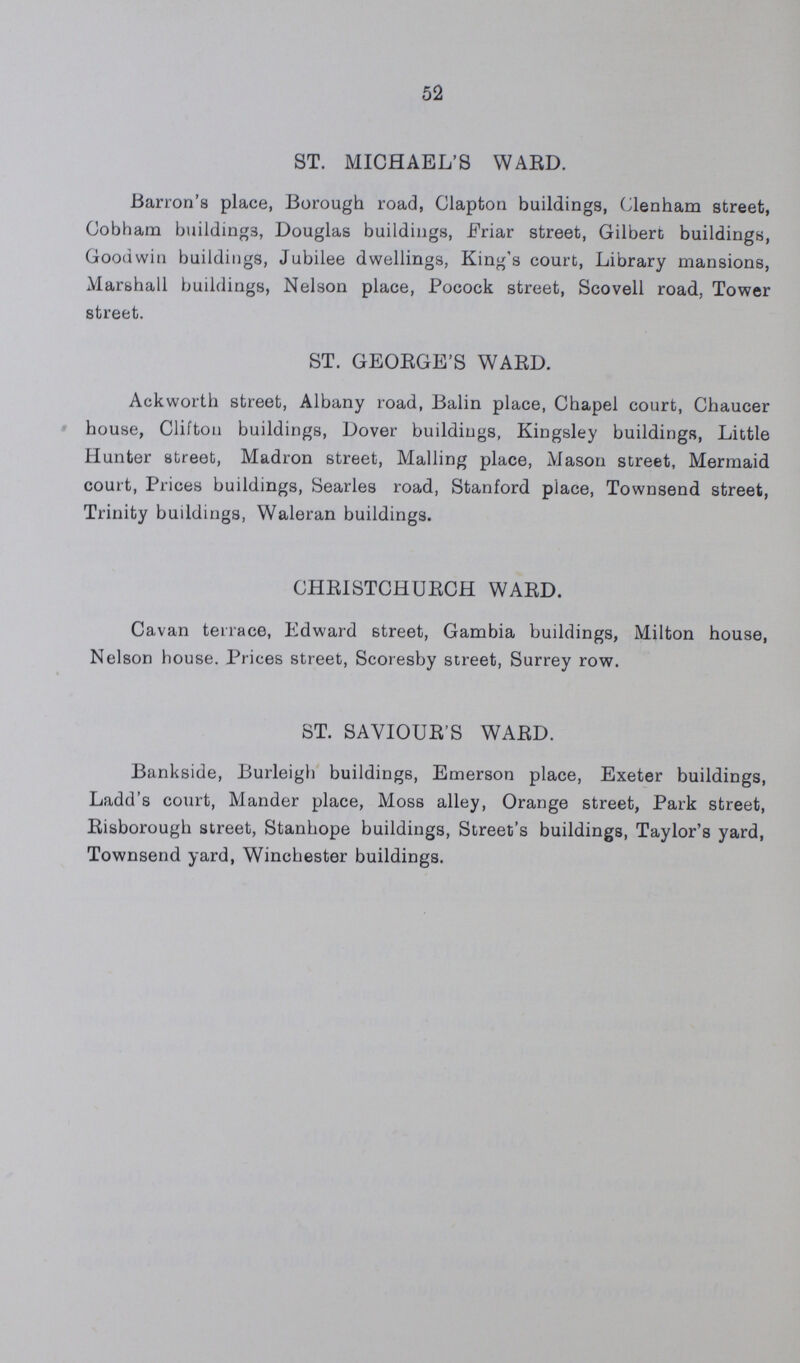 52 ST. MICHAEL'S WARD. Barron's place, Borough road, Clapton buildings, Clenham street, Cobbam buildings, Douglas buildings, Friar street, Gilbert buildings, Goodwin buildings, Jubilee dwellings, King's court, Library mansions, Marshall buildings, Nelson place, Pocock street, Scovell road, Tower street. ST. GEORGE'S WARD. Ackworth street, Albany road, Balin place, Chapel court, Chaucer house, Clifton buildings, Dover buildings, Kingsley buildings, Little Hunter street, Madron street, Mailing place, Mason street, Mermaid court, Prices buildings, Searles road, Stanford place, Townsend street, Trinity buildings, Waleran buildings. CHRISTCHURCH WARD. Cavan terrace, Edward street, Gambia buildings, Milton house, Nelson house. Prices street, Scoresby street, Surrey row. ST. SAVIOUR'S WARD. Bankside, Burleigh buildings, Emerson place, Exeter buildings, Ladd's court, Mander place, Moss alley, Orange street, Park street, Risborough street, Stanhope buildings, Street's buildings, Taylor's yard, Townsend yard, Winchester buildings.