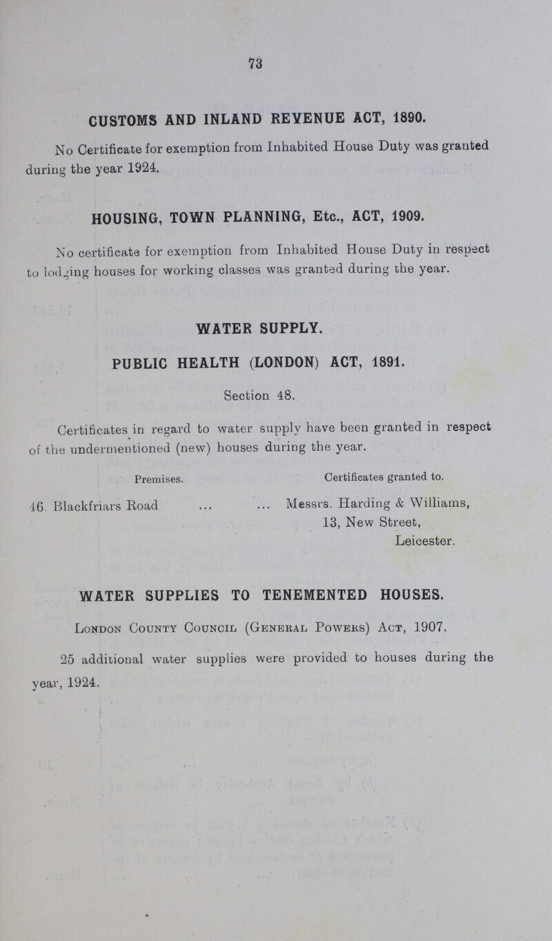 73 CUSTOMS AND INLAND REVENUE ACT, 1890. No Certificate for exemption from Inhabited House Duty was granted during the year 1924. HOUSING, TOWN PLANNING, Etc., ACT, 1909. No certificate for exemption from Inhabited House Duty in respect to lodging houses for working classes was granted during the year. WATER SUPPLY. PUBLIC HEALTH (LONDON) ACT, 1891. Section 48. Certificates in regard to water supply have been granted in respect of the undermentioned (new) houses during the year. Premises. Certificates granted to. 16. Blackfriars Road Messrs. Harding & Williams, 13, New Street, Leicester. WATER SUPPLIES TO TENEMENTED HOUSES. London County Council (General Powers) Act, 1907. 25 additional water supplies were provided to houses during the year, 1924.