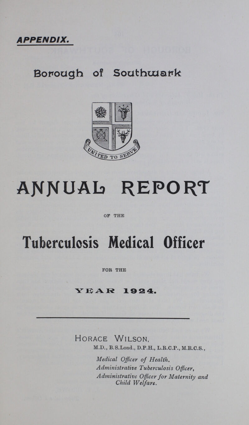 APPENDIX. Borough of Southwark annual report of the Tuberculosis Medical Officer for the YEAR 1924. Horace Wilson, M.D., B.S.Lond., D.P.H., L.R.C.P., M.R.C.S., Medical Officer of Health. Administrative Tuberculosis Officer, Administrative Officer for Maternity and Child Welfare.