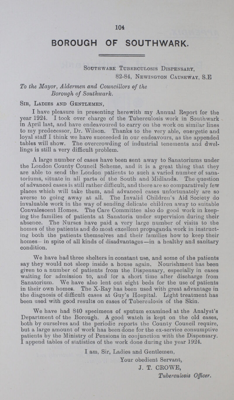 104 BOROUGH OF SOUTHWARK. Southwark Tuberculosis Dispensary, 82-84, Newington Causeway, S.E To the Mayor, Aldermen and Councillors of the Borough of Southwark. Sir, Ladies and Gentlemen, I have pleasure in presenting herewith my Annual Report for the year 1924. I took over charge of the Tuberculosis work in Southwark in April last, and have endeavoured to carry on the work on similar lines to my predecessor, Dr. Wilson. Thanks to the very able, energetic and loyal staff I think we have succeeded in our endeavours, as the appended tables will show. The overcrowding of industrial tenements and dwel lings is still a very difficult problem. A large number of cases have been sent away to Sanatoriums under the London County Council Scheme, and it is a great thing that they are able to send the London patients to such a varied number of sana toriums, situate in all parts of the South and Midlands. The question of advanced cases is still rather difficult, and there are so comparatively few places which will take them, and advanced cases unfortunately are so averse to going away at all. The Invalid Children's Aid Society do invaluable work in the way of sending delicate children away to suitable Convalescent Homes. The Care Committee also do good work in keep ing the families of patients at Sanatoria under supervision during their absence. The Nurses have paid a very large number of visits to the homes of the patients and do most excellent propaganda work in instruct ing both the patients themselves and their families how to keep their homes— in spite of all kinds of disadvantages—in a healthy and sanitary condition. We have had three shelters in constant use, and some of the patients say they would not sleep inside a house again. Nourishment has been given to a number of patients from the Dispensary, especially in cases waiting for admission to, and for a short time after discharge from Sanatorium. We have also lent out eight beds for the use of patients in their own homes. The X-Ray has been used with great advantage in the diagnosis of difficult cases at Guy's Hospital. Light treatment has been used with good results on cases of Tuberculosis of the Skin. We have had 840 specimens of sputum examined at the Analyst's Department of the Borough. A good watch is kept on the old cases, both by ourselves and the periodic reports the County Council require, but a large amount of work has been done for the ex-service consumptive patients by the Ministry of Pensions in conjunction with the Dispensary. I append tables of statistics of the work done during the year 1924. I am, Sir, Ladies and Gentlemen, Your obedient Servant, J. T. CROWE, Tuberculosis Officer.