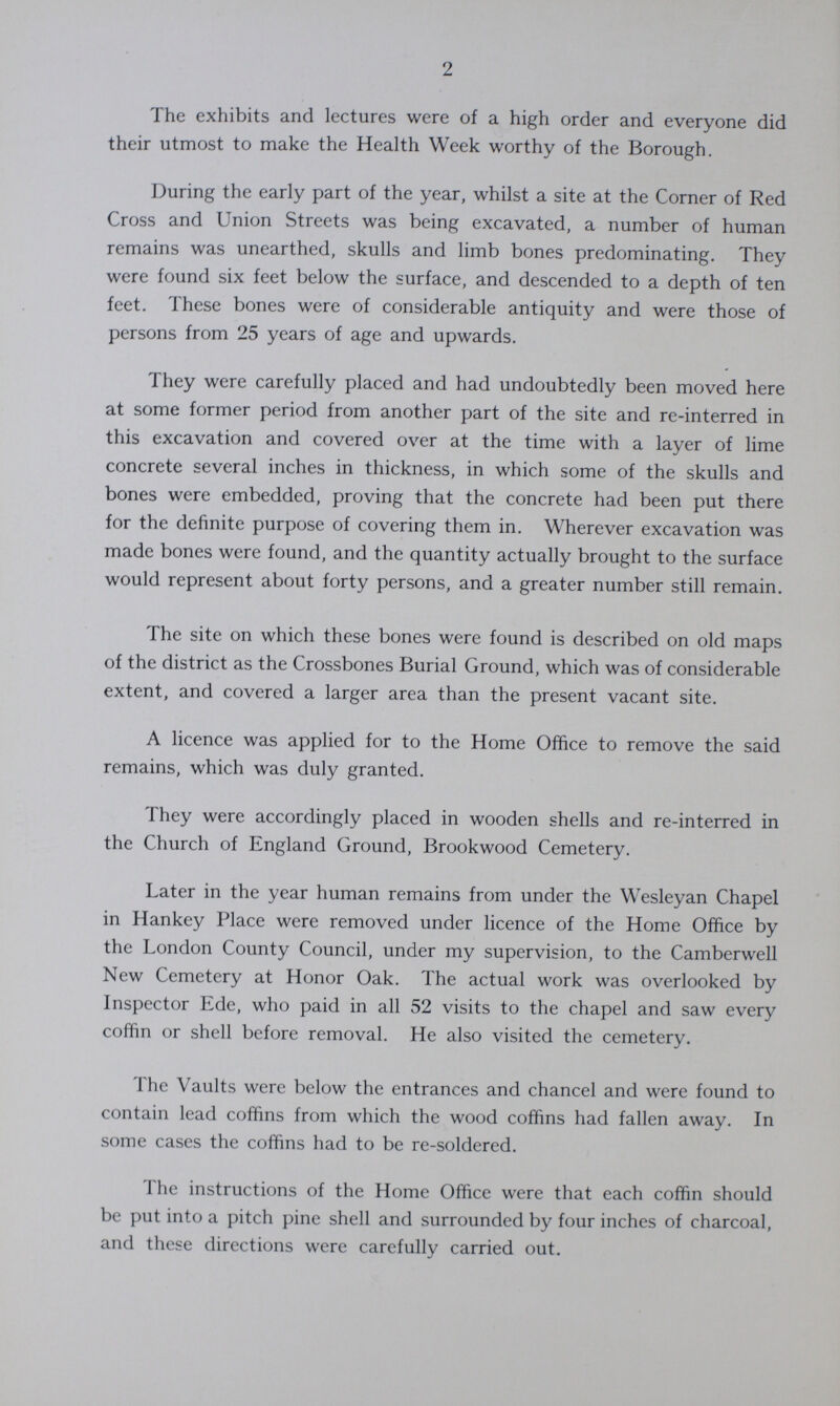 2 The exhibits and lectures were of a high order and everyone did their utmost to make the Health Week worthy of the Borough. During the early part of the year, whilst a site at the Corner of Red Cross and Union Streets was being excavated, a number of human remains was unearthed, skulls and limb bones predominating. They were found six feet below the surface, and descended to a depth of ten feet. These bones were of considerable antiquity and were those of persons from 25 years of age and upwards. They were carefully placed and had undoubtedly been moved here at some former period from another part of the site and re-interred in this excavation and covered over at the time with a layer of lime concrete several inches in thickness, in which some of the skulls and bones were embedded, proving that the concrete had been put there for the definite purpose of covering them in. Wherever excavation was made bones were found, and the quantity actually brought to the surface would represent about forty persons, and a greater number still remain. The site on which these bones were found is described on old maps of the district as the Crossbones Burial Ground, which was of considerable extent, and covered a larger area than the present vacant site. A licence was applied for to the Home Office to remove the said remains, which was duly granted. They were accordingly placed in wooden shells and re-interred in the Church of England Ground, Brookwood Cemetery. Later in the year human remains from under the Wesleyan Chapel in Hankey Place were removed under licence of the Home Office by the London County Council, under my supervision, to the Camberwell New Cemetery at Honor Oak. The actual work was overlooked by Inspector Ede, who paid in all 52 visits to the chapel and saw every coffin or shell before removal. He also visited the cemetery. The Vaults were below the entrances and chancel and were found to contain lead coffins from which the wood coffins had fallen away. In some cases the coffins had to be re-soldered. The instructions of the Home Office were that each coffin should be put into a pitch pine shell and surrounded by four inches of charcoal, and these directions were carefully carried out.