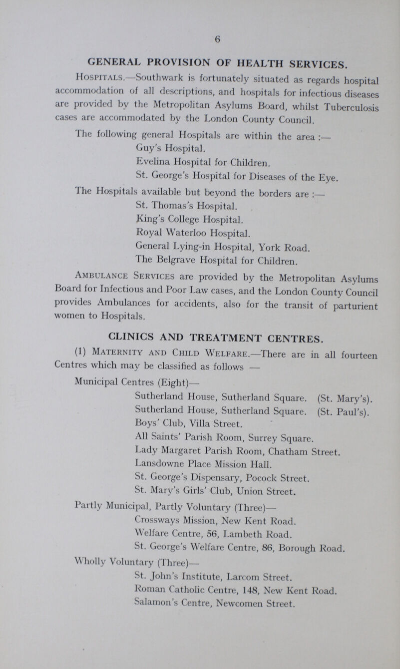 6 GENERAL PROVISION OF HEALTH SERVICES. Hospitals.— Southwark is fortunately situated as regards hospital accommodation of all descriptions, and hospitals for infectious diseases are provided by the Metropolitan Asylums Board, whilst Tuberculosis cases are accommodated by the London County Council. The following general Hospitals are within the area:— Guy's Hospital. Evelina Hospital for Children. St. George's Hospital for Diseases of the Eye. The Hospitals available but beyond the borders are:— St. Thomas's Hospital. King's College Hospital. Royal Waterloo Hospital. General Lying-in Hospital, York Road. The Belgrave Hospital for Children. Ambulance Services are provided by the Metropolitan Asylums Board for Infectious and Poor Law cases, and the London County Council provides Ambulances for accidents, also for the transit of parturient women to Hospitals. CLINICS AND TREATMENT CENTRES. (1) Maternity and Child Welfare.—There are in all fourteen Centres which may be classified as follows — Municipal Centres (Eight)— Sutherland House, Sutherland Square. (St. Mary's). Sutherland House, Sutherland Square. (St. Paul's). Boys' Club, Villa Street. All Saints' Parish Room, Surrey Square. Lady Margaret Parish Room, Chatham Street. Lansdowne Place Mission Hall. St. George's Dispensary, Pocock Street. St. Mary's Girls' Club, Union Street. Partly Municipal, Partly Voluntary (Three)— Crossways Mission, New Kent Road. Welfare Centre, 56, Lambeth Road. St. George's Welfare Centre, 86, Borough Road. Wholly Voluntary (Three)— St. John's Institute, Larcom Street. Roman Catholic Centre, 148, New Kent Road. Salamon's Centre, Newcomen Street.