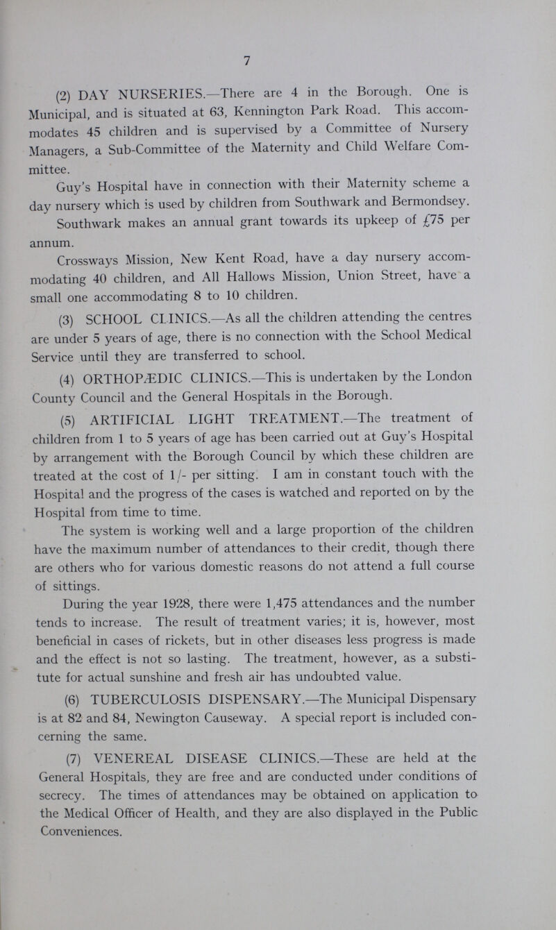 7 (2) DAY NURSERIES.— There are 4 in the Borough. One is Municipal, and is situated at 63, Kennington Park Road. This accom modates 45 children and is supervised by a Committee of Nursery Managers, a Sub-Committee of the Maternity and Child Welfare Com mittee. Guy's Hospital have in connection with their Maternity scheme a day nursery which is used by children from Southwark and Bermondsey. Southwark makes an annual grant towards its upkeep of £75 per annum. Crossways Mission, New Kent Road, have a day nursery accom modating 40 children, and All Hallows Mission, Union Street, have a small one accommodating 8 to 10 children. (3) SCHOOL CLINICS.— As all the children attending the centres are under 5 years of age, there is no connection with the School Medical Service until they are transferred to school. (4) ORTHOPDIÆC CLINICS.— This is undertaken by the London County Council and the General Hospitals in the Borough. (5) ARTIFICIAL LIGHT TREATMENT.— The treatment of children from 1 to 5 years of age has been carried out at Guy's Hospital by arrangement with the Borough Council by which these children are treated at the cost of 1/- per sitting. I am in constant touch with the Hospital and the progress of the cases is watched and reported on by the Hospital from time to time. The system is working well and a large proportion of the children have the maximum number of attendances to their credit, though there are others who for various domestic reasons do not attend a full course of sittings. During the year 1928, there were 1,475 attendances and the number tends to increase. The result of treatment varies; it is, however, most beneficial in cases of rickets, but in other diseases less progress is made and the effect is not so lasting. The treatment, however, as a substi tute for actual sunshine and fresh air has undoubted value. (6) TUBERCULOSIS DISPENSARY.— The Municipal Dispensary is at 82 and 84, Newington Causeway. A special report is included con cerning the same. (7) VENEREAL DISEASE CLINICS.— These are held at the General Hospitals, they are free and are conducted under conditions of secrecy. The times of attendances may be obtained on application to the Medical Officer of Health, and they are also displayed in the Public Conveniences.