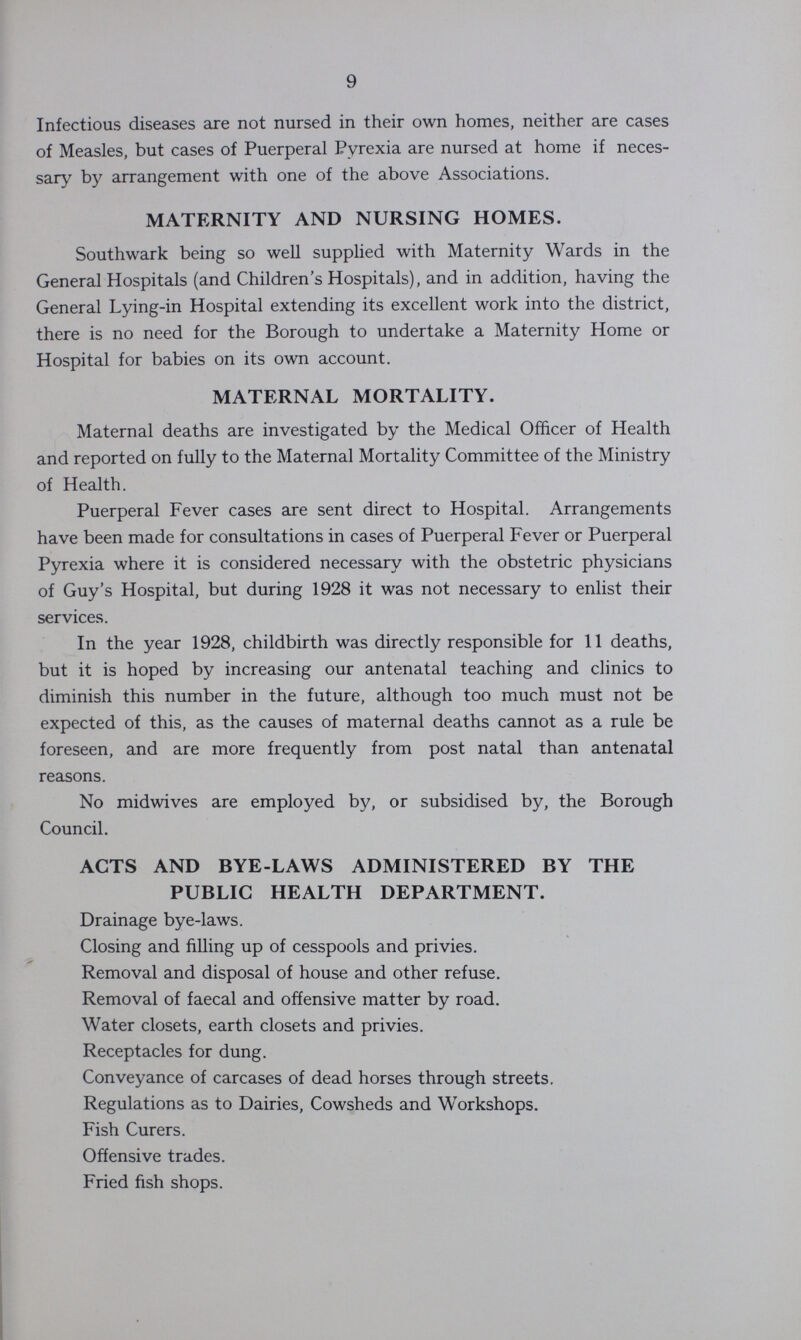 9 Infectious diseases are not nursed in their own homes, neither are cases of Measles, but cases of Puerperal Pyrexia are nursed at home if neces sary by arrangement with one of the above Associations. MATERNITY AND NURSING HOMES. Southwark being so well supplied with Maternity Wards in the General Hospitals (and Children's Hospitals), and in addition, having the General Lying-in Hospital extending its excellent work into the district, there is no need for the Borough to undertake a Maternity Home or Hospital for babies on its own account. MATERNAL MORTALITY. Maternal deaths are investigated by the Medical Officer of Health and reported on fully to the Maternal Mortality Committee of the Ministry of Health. Puerperal Fever cases are sent direct to Hospital. Arrangements have been made for consultations in cases of Puerperal Fever or Puerperal Pyrexia where it is considered necessary with the obstetric physicians of Guy's Hospital, but during 1928 it was not necessary to enlist their services. In the year 1928, childbirth was directly responsible for 11 deaths, but it is hoped by increasing our antenatal teaching and clinics to diminish this number in the future, although too much must not be expected of this, as the causes of maternal deaths cannot as a rule be foreseen, and are more frequently from post natal than antenatal reasons. No midwives are employed by, or subsidised by, the Borough Council. ACTS AND BYE-LAWS ADMINISTERED BY THE PUBLIC HEALTH DEPARTMENT. Drainage bye-laws. Closing and filling up of cesspools and privies. Removal and disposal of house and other refuse. Removal of faecal and offensive matter by road. Water closets, earth closets and privies. Receptacles for dung. Conveyance of carcases of dead horses through streets. Regulations as to Dairies, Cowsheds and Workshops. Fish Curers. Offensive trades. Fried fish shops.