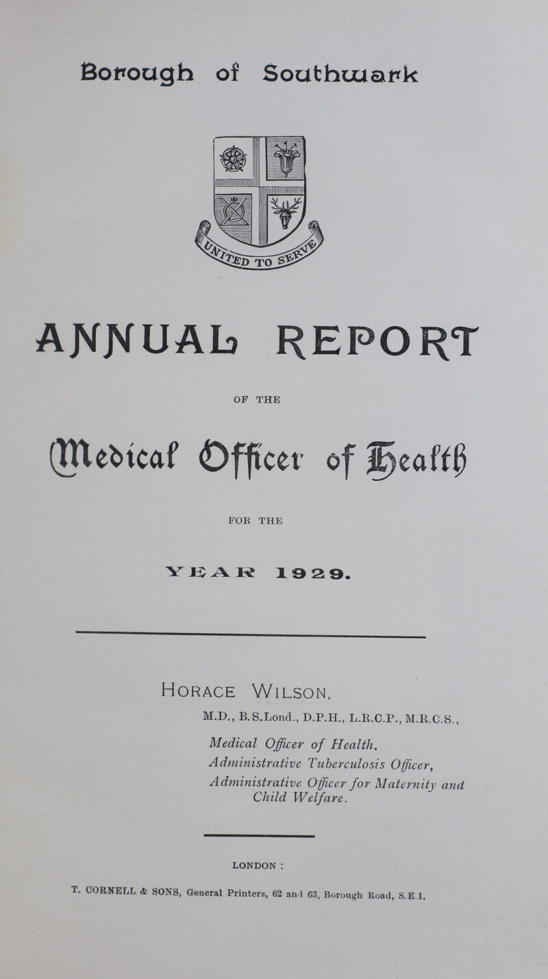 Borough of Southwatrk ANNUAL REPORT OF THE Medical Officer of Health FOR THE YEAR 1929. Horace Wilson, M.D., B.S.Lond., D.P.H., L.R.C.P., M.E.C.S., Medical Officer of Health. Administrative Tuberculosis Officer, Administrative Officer for Maternity and Child Welfare. LONDON: T. CORNELL & SONS, General Printers, 62 and 63, Borough Road, s.E 1.