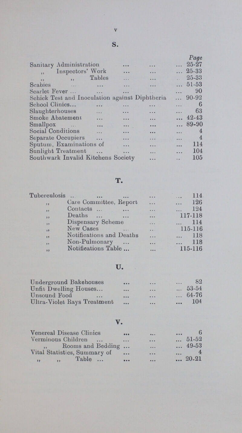 V S. Page Sanitary Administration 25-27 ,, Inspectors' Work 25-33 Tables 25-33 Scabies 51-53 Scarlet Fever 90 Schick Test and Inoculation against Diphtheria 90-92 School Clinics 6 Slaughterhouses 63 Smoke Abatement 42-43 Smallpox 89-90 Social Conditions 4 Separate Occupiers 4 Sputum, Examinations of 114 Sunlight Treatment 104 Southwark Invalid Kitchens Society 105 T. Tuberculosis 114 ,, Care Committee, Report 126 „ Contacts 124 ,, Deaths 117-118 ,, Dispensary Scheme 114 „ New Cases 115-116 ,, Notifications and Deaths 118 ,, Non-Pulmonary 118 ,, Notifications Table 115-116 U. Underground Bakehouses 82 Unfit Dwelling Houses 53-54 Unsound Food 64-76 Ultra-Violet Rays Treatment 104 V. Venereal Disease Clinics 6 Verminous Children 51-52 ,, Rooms and Bedding 49-53 Vital Statistics, Summary of 4 ,, ,, Table 20-21