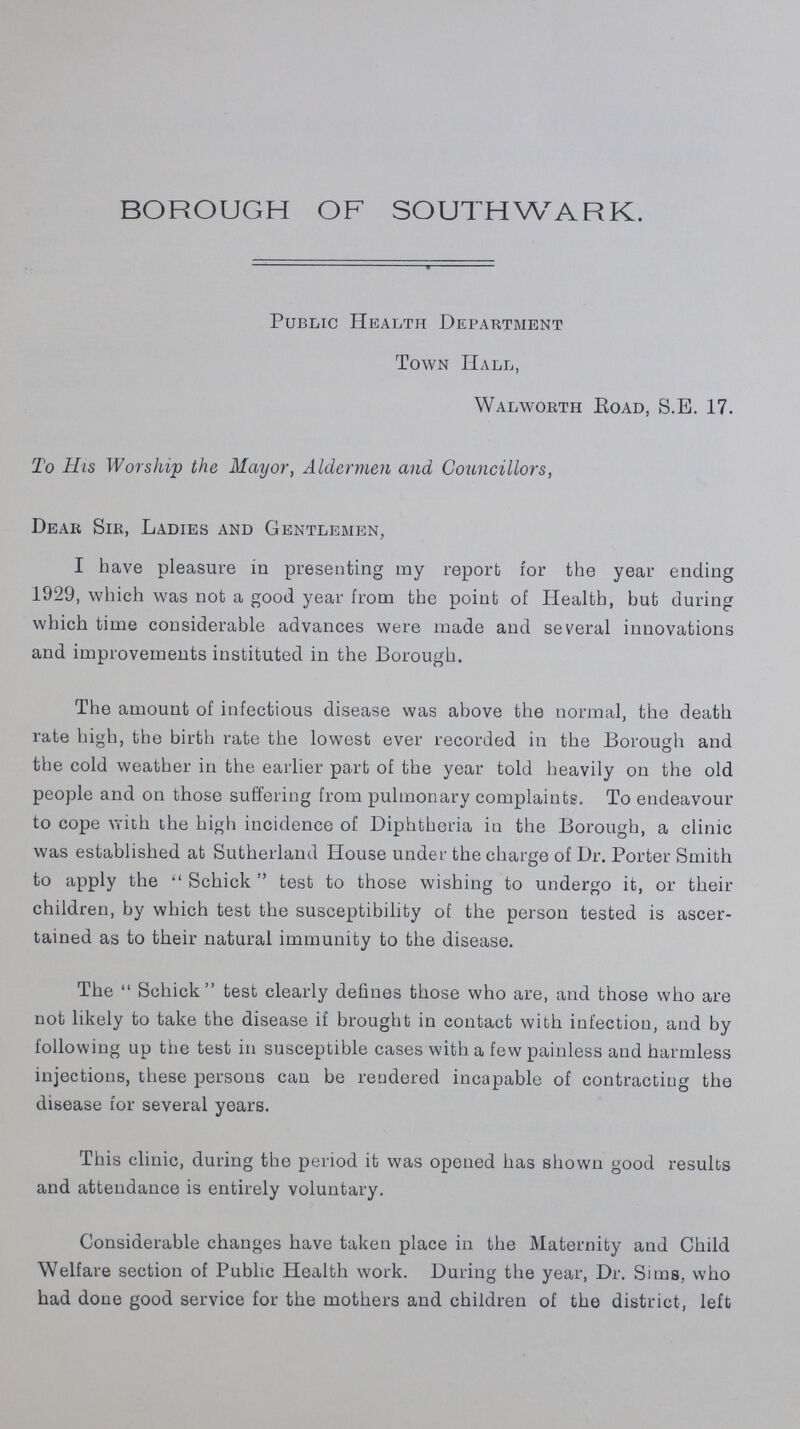 BOROUGH OF SOUTHWARK. Public Health Department Town Hall, Walworth Road, S.E. 17. To His Worship the Mayor, Aldermen and Gouncillors, Dear Sir, Ladies and Gentlemen, I have pleasure in presenting my report for the year ending 1929, which was not a good year from the point of Health, but during which time considerable advances were made and several innovations and improvements instituted in the Borough. The amount of infectious disease was above the normal, the death rate high, the birth rate the lowest ever recorded in the Borough and the cold weather in the earlier part of the year told heavily on the old people and on those suffering from pulmonary complaint?. To endeavour to cope with the high incidence of Diphtheria in the Borough, a clinic was established at Sutherland House under the charge of Dr. Porter Smith to apply the Schick test to those wishing to undergo it, or their children, by which test the susceptibility of the person tested is ascer tained as to their natural immunity to the disease. The Schick test clearly defines those who are, and those who are not likely to take the disease if brought in contact with infection, and by following up the test in susceptible cases with a few painless and harmless injections, these persons can be rendered incapable of contracting the disease for several years. This clinic, during the period it was opened has shown good results and attendance is entirely voluntary. Considerable changes have taken place in the Maternity and Child Welfare section of Public Health work. During the year, Dr. Sims, who had done good service for the mothers and children of the district, left