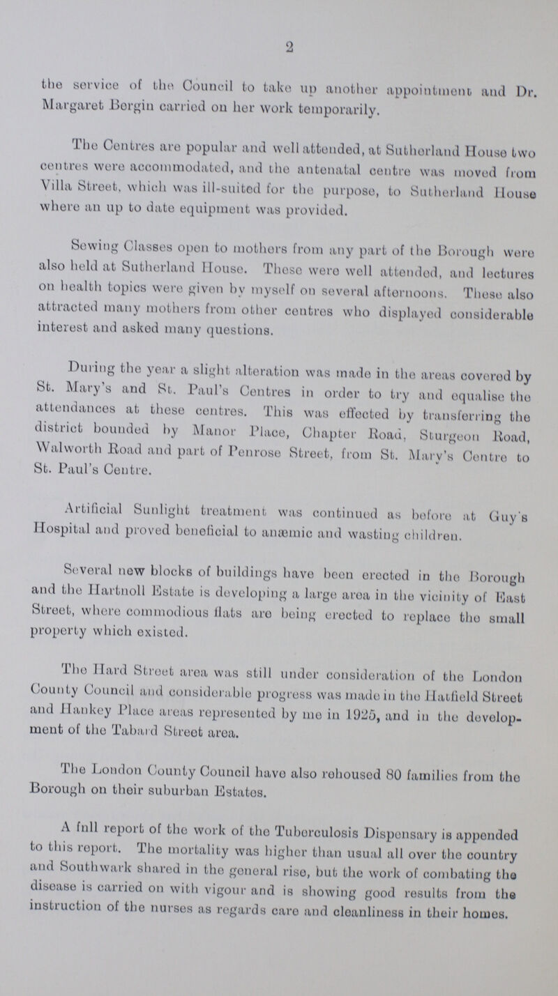 2 the service of the Council to take up another appointment and Dr. Margaret Borgin carried on her work temporarily. The Centres are popular and well attended, at Sutherland House two centres were accommodated, and the antenatal centre was moved from Villa Street, which was ill-suited for the purpose, to Sutherland House where an up to date equipment was provided. Sewing Classes open to mothers from any part of the Borough were also held at Sutherland House. These were well attended, and lectures on health topics were given by myself on several afternoons. These also attracted many mothers from other centres who displayed considerable interest and asked many questions. During the year a slight alteration was made in the areas covered by St. Mary's and St. Paul's Centres in order to try and equalise the attendances at these centres. This was effected by transferring the district bounded by Manor Place, Chapter Road, Sturgeon Road, Walworth Road and part of Penrose Street, from St. Mary's Centre to St. Paul's Centre. Artificial Sunlight treatment was continued as before at Guy's Hospital and proved bonoficial to anæmic and wasting children. Several now blocks of buildings have been ereoted in the Borough and the Hartnoll Estate is developing a large area in the vicinity of Mast Stroet, where commodious flats are being erected to replace the small property which existed. The Hard Street area was still under consideration of the London County Council and considerable progress was made in the Hatfield Street and Hankey Place areas represented by me in 1925, and in the develop ment of the Tabard Streot area. The London County Council have also rohousod 80 families from tho Borough on their suburban Estates. A full report of the work of the Tuberculosis Dispensary is appended to this report. The mortality was higher than usual all over tho country and Southwark shared in tho goneral riso, but the work of combating tho disease is carried on with vigour and is showing good results from the instruction of the nurses as regards care and cleanliness in their homos.