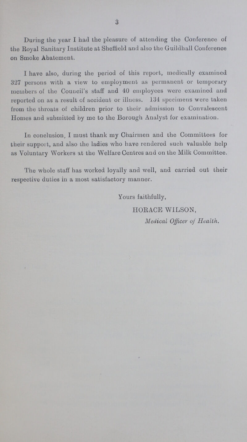 3 During the year I had the pleasure of attending the Conference of the Royal Sanitary Institute at Sheffield and also the Guildhall Conference on Smoke Abatement. I have also, during the period of this report, medically examined 327 persons with a view to employment as permanent or temporary members of the Council's staff and 40 employees were examined and reported on as a result of accident or illness. 134 specimens were taken from the throats of children prior to their admission to Convalescent Homes and submitted by me to the Borough Analyst for examination. In conclusion, I must thank my Chairmen and the Committees for their support, and also the ladies who have rendered such valuable help as Voluntary Workers at the Welfare Centres and on the Milk Committee. The whole staff has worked loyally and well, and carried out their respective duties in a most satisfactory manner. Yours faithfully, HORACE WILSON, Medical Officer of Health.