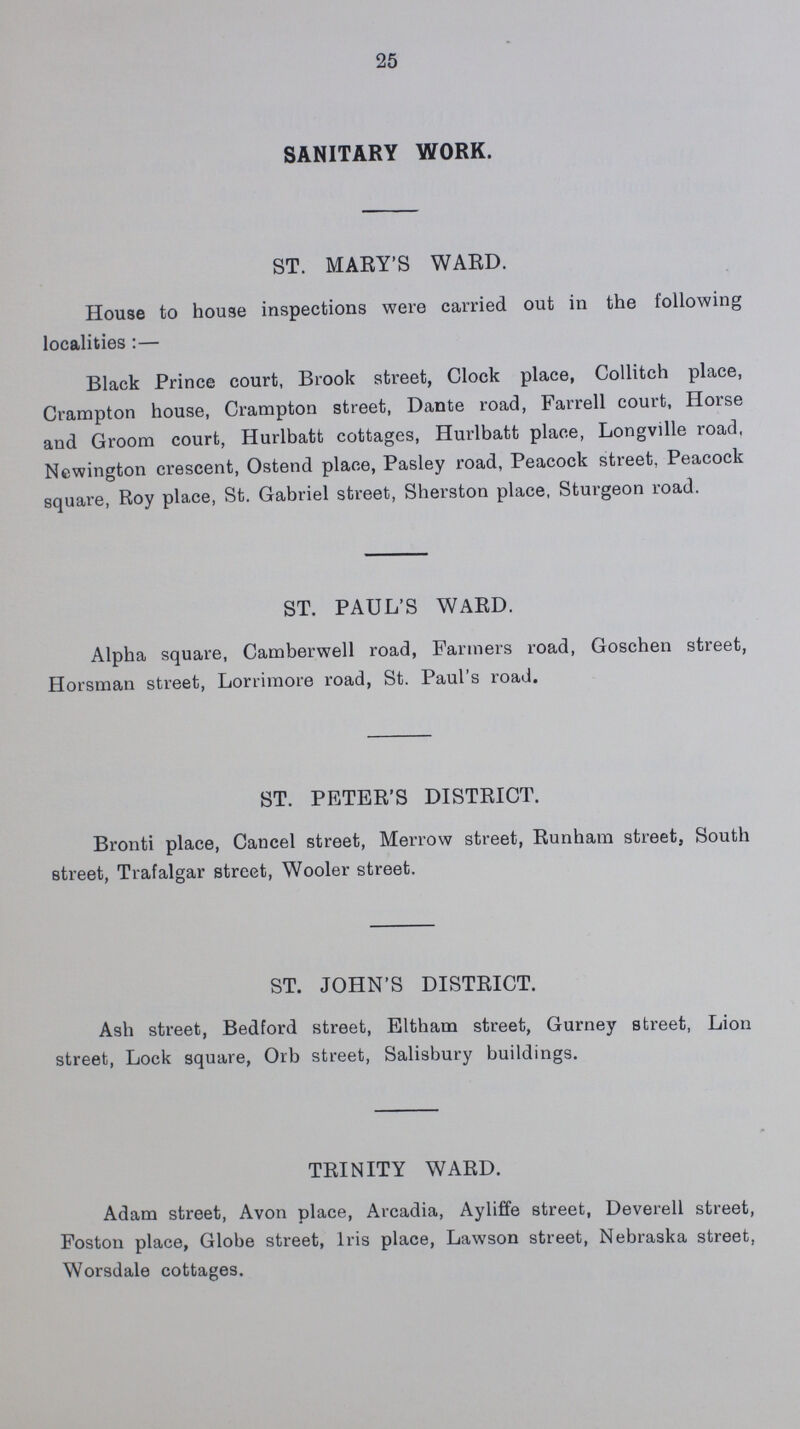 25 SANITARY WORK. ST. MARY'S WARD. House to house inspections were carried out in the following localities:— Black Prince court, Brook street, Clock place, Collitch place, Crampton house, Crampton street, Dante road, Farrell court, Horse and Groom court, Hurlbatt cottages, Hurlbatt place, Longville road, Newington crescent, Ostend place, Pasley road, Peacock street, Peacock square, Roy place, St. Gabriel street, Sherston place, Sturgeon road. ST. PAUL'S WARD. Alpha square, Camberwell road, Farmers road, Goschen street, Horsman street, Lorrimore road, St. Paul's road. ST. PETER'S DISTRICT. Bronti place, Cancel street, Merrow street, Runham street, South street, Trafalgar street, Wooler street. ST. JOHN'S DISTRICT. Ash street, Bedford street, Eltham street, Gurney street, Lion street, Lock square, Orb street, Salisbury buildings. TRINITY WARD. Adam street, Avon place, Arcadia, Ayliffe street, Deverell street, Foston place, Globe street, Iris place, Lawson street, Nebraska street, Worsdale cottages.