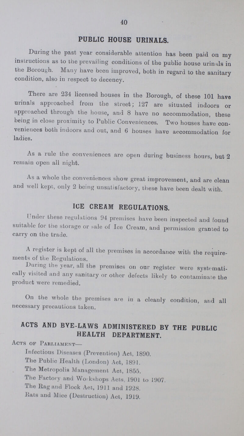 40 PUBLIC HOUSE URINALS. During the past year considerable attention has been paid on my instructions as to the prevailing conditions of the public house urinals in the Borough. Many have been improved, both in regard to the sanitary condition, also in respect to decency. There are 234 licensed houses in the Borough, of these 101 have urinals approached from the street; 127 are situated indoors or approached through the house, and 8 have no accommodation, these being in close proximity to Public Conveniences. Two houses have con veniences both indoors and out, and 6 houses have accommodation for ladies. As a rule the conveniences are open during business hours, but 2 remain open all night. As a whole the conveniences show great improvement, and are clean and well kept, only 2 being unsatisfactory, these have been dealt with. ICE CREAM REGULATIONS. Under these regulations 94 premises have been inspected and found suitable for the storage or sale of Ice Cream, and permission granted to carry on the trade. A register is kept of all the premises in accordance with the require ments of the Regulations. During the year, all the premises on our register were systemati cally visited and any sanitary or other defects likely to contaminate the product were remedied. On the whole the premises are in a cleanly condition, and all necessary precautions taken. ACTS AND BYE-LAWS ADMINISTERED BY THE PUBLIC HEALTH DEPARTMENT. Acts of Parliament— Infectious Diseases (Prevention) Act, 1890. The Public Health (London) Act, 1891. The Metropolis Management Act, 1855. The Factory and Workshops Acts, 1901 to 1907. The Rag and Flock Act, 1911 and 1928. Rats and Mice (Destruction) Act, 1919.
