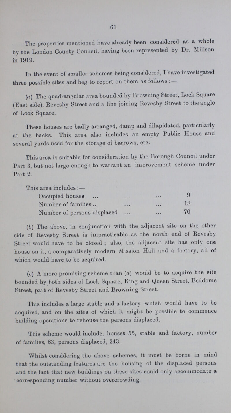 61 The properties mentioned have already been considered as a whole by the London County Council, having been represented by Dr. Millson in 1919. In the event of smaller schemes being considered, T have investigated three possible sites and beg to report on them as follows:— (а) The quadrangular area bounded by Browning Street, Lock Square (East side), Revesby Street and a line joining Revesby Street to the angle of Lock Square. These houses are badly arranged, damp and dilapidated, particularly at the backs. This area also includes an empty Public House and several vards used for the storage of barrows, etc. ' This area is suitable for consideration by the Borough Council under Part 3, but not large enough to warrant an improvement scheme under Part 2. This area includes:— Occupied houses 9 Number of families 18 Number of persons displaced 70 (b) The above, in conjunction with the adjacent site on the other side of Revesby Street is impracticable as the north end of Revesby Street would have to be closed; also, the adjacent site has only one house on it, a comparatively modern Mission Hall and a factory, all of which would have to be acquired. (c) A more promising scheme than (a) would be to acquire the site bounded by both sides of Lock Square, King and Queen Street, Beddome Street, part of Revesby Street and Browning Street. This includes a large stable and a factory which would have to be acquired, and on the sites of which it might be possible to commence building operations to rehouse the persons displaced. This scheme would include, houses 55, stable and factory, number of families, 83, persons displaced, 343. Whilst considering the above schemes, it must be borne in mind that the outstanding features are the housing of the displaced persons and the fact that new buildings ou these sites could only accommodate a corresponding number without overcrowding.