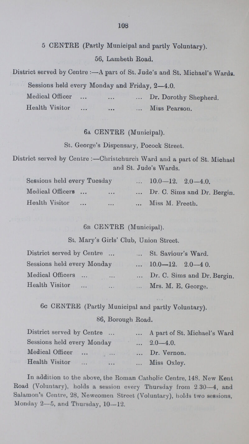 108 5 CENTRE (Partly Municipal and partly Voluntary). 56, Lambeth Road. District served by Centre:-A pare of St. Jude's and St. Michael's Wards. Sessions held every Monday and Friday, 2-4.0. Medical Officer Dr. Dorothy Shepherd. Health Visitor Miss Pearson. 6a CENTRE (Municipal). St. George's Dispensary, Pocock Street. District served by Centre :-Christchurch Ward and a part of St. Michael and St. Jude's Wards. Sessions held every Tuesday 10.0-12. 2.0-4.0. Medical Officers Dr. C. Sims and Dr. Bergin. Health Visitor Miss M. Freeth. 6b CENTRE (Municipal). St. Mary's Girls' Club, Union Street. District served by Centre St. Saviour's Ward. Sessions held every Monday 10.0-12. 2.0-4 0. Medical Officers Dr. C. Sims and Dr. Bergin. Health Visitor Mrs. M. E. George. 6c CENTRE (Partly Municipal and partly Voluntary). 86, Borough Road. District served by Centre A part of St. Michael's Ward Sessions held every Monday 2.0-4.0. Medical Officer Dr. Vernon. Health Visitor Miss Oxley. In addition to the above, the Roman Catholic Centre, 148. New Kent Road (Voluntary), holds a session every Thursday from 2 30-4, and Salamon's Centre, 28, Newcomen Street (Voluntary), holds two sessions, Monday 2-5, and Thursday, 10-12.