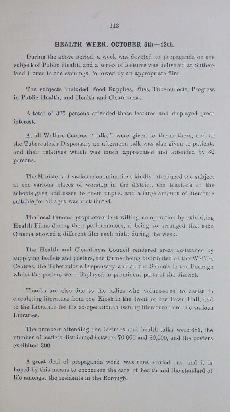 113 HEALTH WEEK, OCTOBER 6th—12th. During the above period, a week was devoted to propaganda on the subject of Public Health, and a series of lectures was delivered at Suther land House in the evenings, followed by an appropriate film. The subjects included Pood Supplies, Flies, Tuberculosis, Progress in Public Health, and Health and Cleanliness. A total of 325 persons attended these lectures and displayed great interest. At all Welfare Centres talks were given to the mothers, and at the Tuberculosis Dispensary an afternoon talk was also given to patients and their relatives which was much appreciated and attended by 30 persons. The Ministers of various denominations kindly introduced the subject at the various places of worship in the district, the teachers at the schools gave addresses to their pupils, and a large amount of literature suitable for all ages was distributed. The local Cinema proprietors lent willing co-operation by exhibiting Health Films during their performances, it being so arranged that each Cinema showed a different film each night during the week. The Health and Cleanliness Council rendered great assistance by supplying leaflets and posters, the former being distributed at the Welfare Centres, the Tuberculosis Dispensary, and all the Schools in the Borough whilst the posters were displayed in prominent parts of the district. Thanks are also due to the ladies who volunteered to assist in circulating literature from the Kiosk in the front of the Town Hall, and to the Librarian for his co-operation in issuing literature from the various Libraries. The numbers attending the lectures and health talks were 683, the number of leaflets distributed between 70,000 and 80,000, and the posters exhibited 300. A great deal of propaganda work was thus carried out, and it is hoped by this means to encourage the care of health and the standard of life amongst the residents in the Borough.