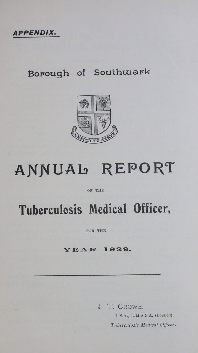 APPENDIX. Borough of Southwark ANNUAL REPORT of the Tuberculosis Medical Officer, for the YEAR 1929. J. T. Crowe, L.S.A., L.M.S.S.A. (London), Tuberculosis Medical Officer.