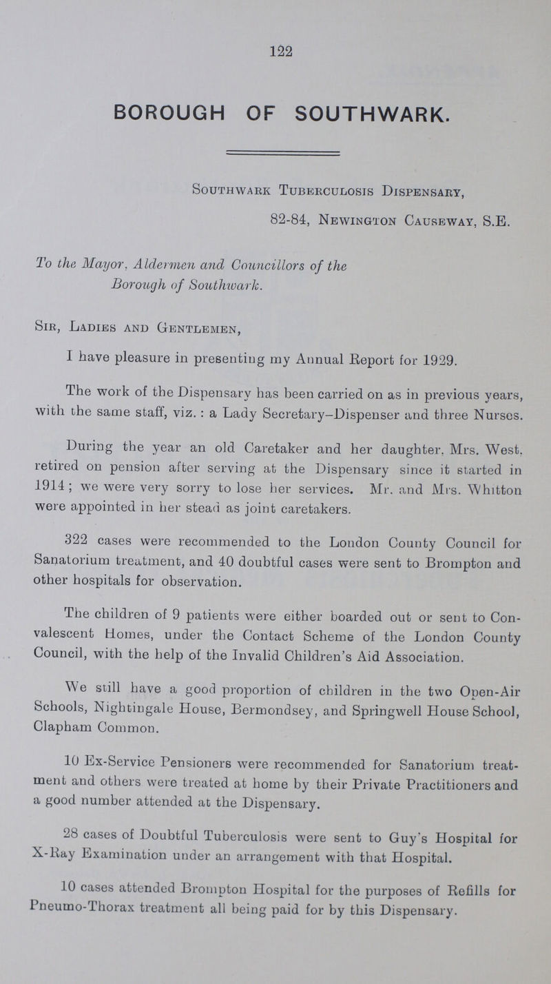 122 BOROUGH OF SOUTHWARK. Southwark Tuberculosis Dispensary, 82-84, Newington Causeway, S.B. To the Mayor, Aldermen and Councillors of the Borough of SouthwarK. Sir, Ladies and Gentlemen, I have pleasure in presenting my Annual Report for 1929. The work of the Dispensary has been carried on as in previous years, with the same staff, viz. : a Lady Secretary-Dispenser and three Nurses. During the year an old Caretaker and her daughter, Mrs. West, retired on pension after serving at the Dispensary since it started in 1914; we were very sorry to lose her services. Mr. and Mrs. Whitton were appointed in her stead as joint caretakers. 322 cases were recommended to the London County Council for Sanatorium treatment, and 40 doubtful cases were sent to Brompton and other hospitals for observation. The children of 9 patients were either boarded out or sent to Con valescent Homes, under the Contact Scheme of the London County Council, with the help of the Invalid Children's Aid Association. We still have a good proportion of children in the two Open-Air Schools, Nightingale House, Bermondsey, and Springwell House School, Clapham Common. 10 Ex-Service Pensioners were recommended for Sanatorium treat ment and others were treated at home by their Private Practitioners and a good number attended at the Dispensary. 28 cases of Doubtful Tuberculosis were sent to Guy's Hospital for X-Ray Examination under an arrangement with that Hospital. 10 cases attended Brompton Hospital for the purposes of Refills for Pneumo-Thorax treatment all being paid for by this Dispensary.