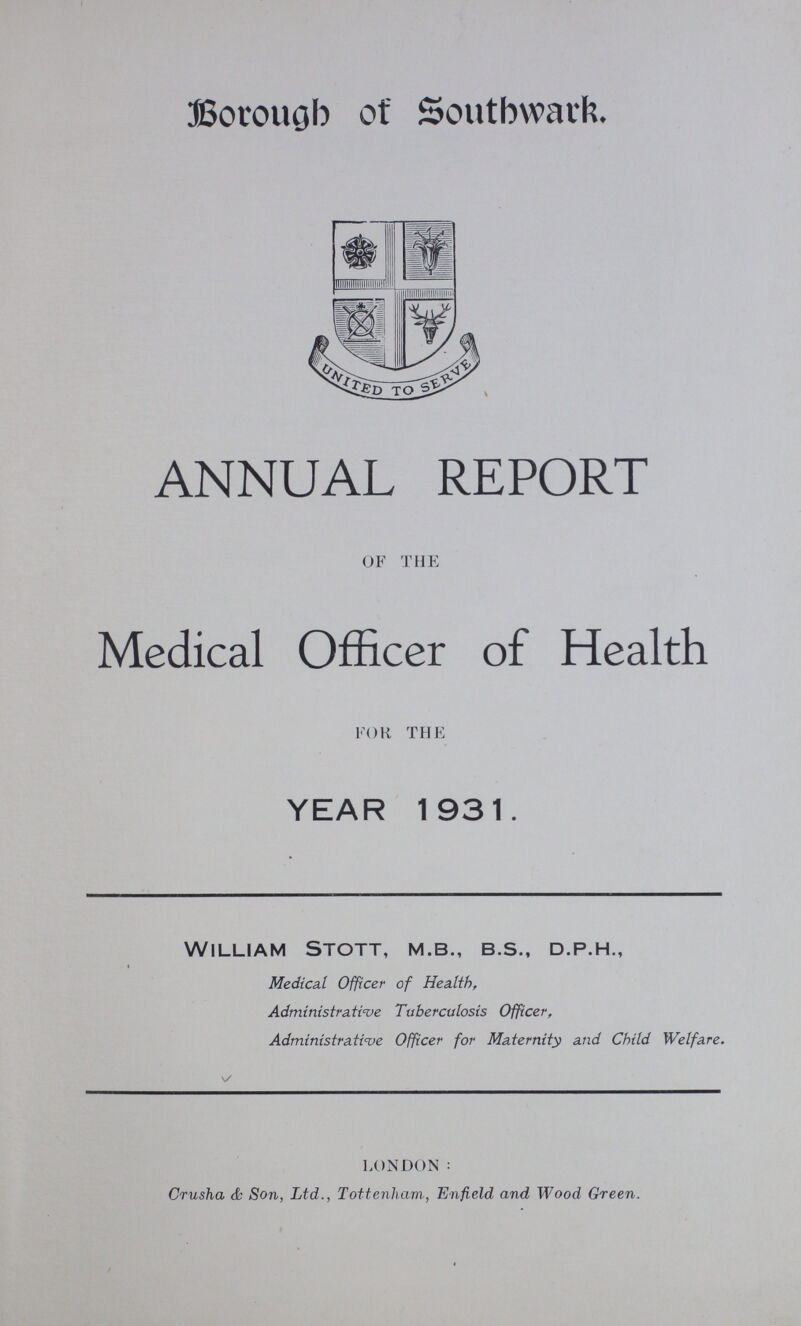 Borough of Southwark. ANNUAL REPORT OF THE Medical Officer of Health FOR THE YEAR 1931. William Stott, m.b., b.s., d.p.h., Medical Officer of Health, Administrative Tuberculosis Officer, Administrative Officer for Maternity and Child Welfare. LONDON: Crusha 6s Son, Ltd., Tottenham, Enfield and Wood Green.