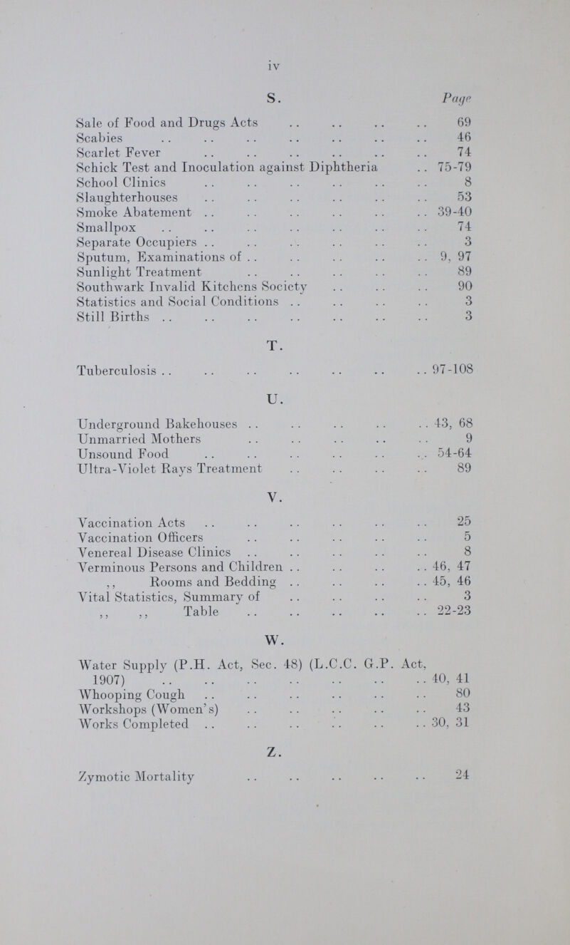 iv S. Page Sale of Food and Drugs Acts 69 Scabies 46 Scarlet Fever 74 Schick Test and Inoculation against Diphtheria 75-79 School Clinics 8 Slaughterhouses 53 Smoke Abatement 39-40 Smallpox 74 Separate Occupiers 3 Sputum, Examinations of 9, 97 Sunlight Treatment 89 Southwark Invalid Kitchens Society 90 Statistics and Social Conditions 3 Still Births . . 3 T. Tuberculosis . . 97-108 U. Underground Bakehouses 43, 68 Unmarried Mothers 9 Unsound Food 54-64 Ultra-Violet Rays Treatment 89 y. Vaccination Acts . ■ ■ ■ 25 Vaccination Officers 5 Venereal Disease Clinics 8 Verminous Persons and Children 46, 47 ,, Rooms and Bedding 45, 46 Vital Statistics, Summary of 3 Table 22-23 W. Water Supply (P.H. Act, Sec. 48) (L.C.C. G.P. Act, 1907) 40, 41 Whooping Cough 80 Workshops (Women's) 43 Works Completed 30, 31 Z. Zymotic Mortality 24