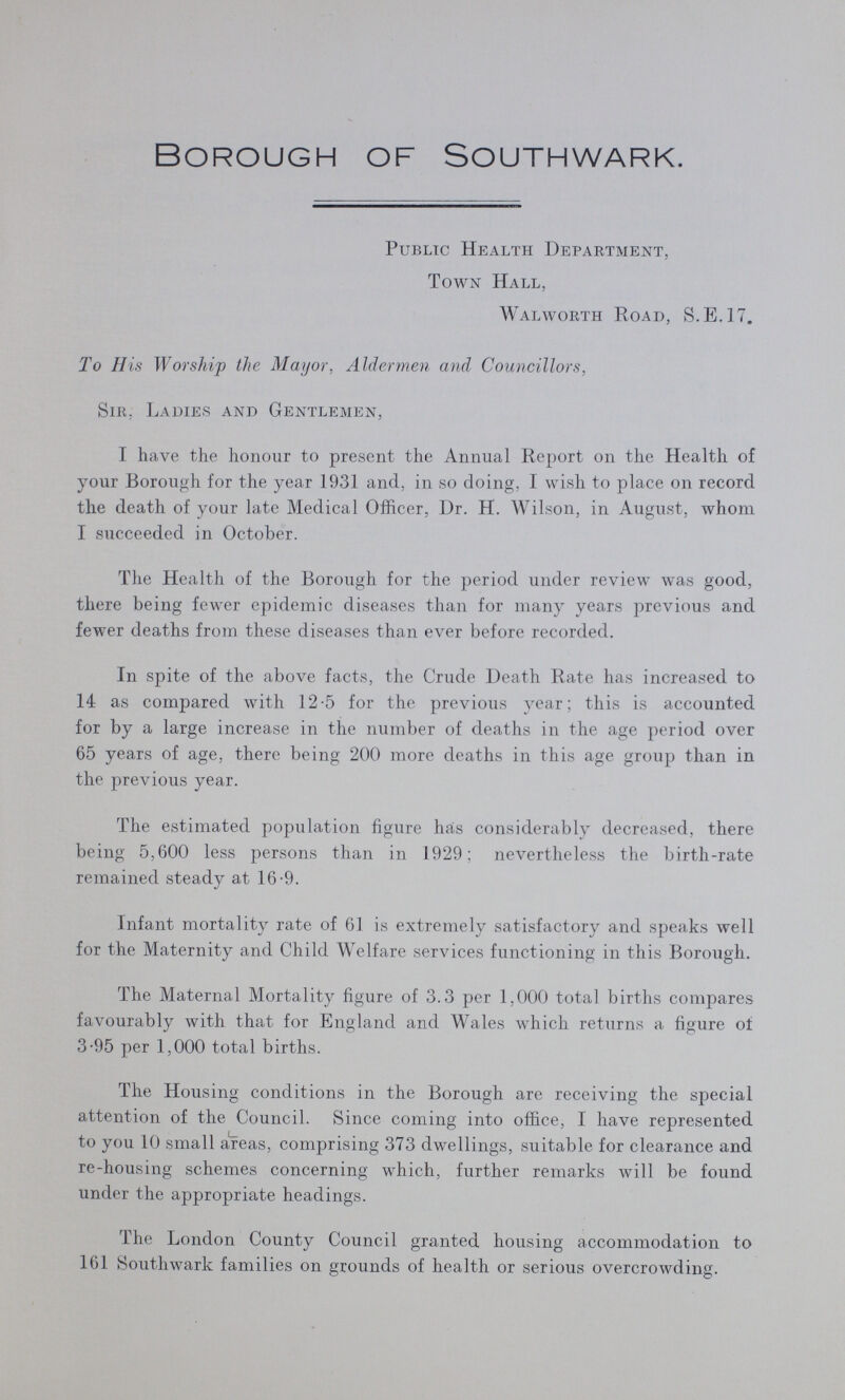 borough of Southwark. Public Health Department, Town Hall, Walworth Road, S.E.I7. To His Worship the Mayor, Aldermen and Councillors, Sir, Ladies and Gentlemen, I have the honour to present the Annual Report on the Health of your Borough for the year 1931 and, in so doing, I wish to place on record the death of your late Medical Officer, Dr. H. Wilson, in August, whom I succeeded in October. The Health of the Borough for the period under review was good, there being fewer epidemic diseases than for many years previous and fewer deaths from these diseases than ever before recorded. In spite of the above facts, the Crude Death Rate has increased to 14 as compared with 12-5 for the previous year; this is accounted for by a large increase in the number of deaths in the age period over 65 years of age, there being 200 more deaths in this age group than in the previous year. The estimated population figure has considerably decreased, there being 5,600 less persons than in 1929; nevertheless the birth-rate remained steady at 16-9. Infant mortality rate of 61 is extremely satisfactory and speaks well for the Maternity and Child Welfare services functioning in this Borough. The Maternal Mortality figure of 3.3 per 1,000 total births compares favourably with that for England and Wales which returns a figure of 3-95 per 1,000 total births. The Housing conditions in the Borough are receiving the special attention of the Council. Since coming into office, I have represented to you 10 small areas, comprising 373 dwellings, suitable for clearance and re-housing schemes concerning which, further remarks will be found under the appropriate headings. The London County Council granted housing accommodation to 161 Southwark families on grounds of health or serious overcrowding.