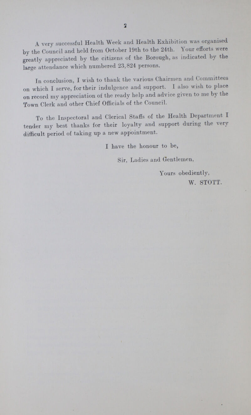 2 A very successful Health Week and Health Exhibition was organised by the Council and held from October 19th to the 24th. Your efforts were greatly appreciated by the citizens of the Borough, as indicated by the large attendance which numbered 23,824 persons. In conclusion, I wish to thank the various Chairmen and Committees on which I serve, for their i ndulgence and support. I also wish to place on record my appreciation of the ready help and advice given to me by the Town Clerk and other Chief Officials of the Council. To the Inspectoral and Clerical Staffs of the Health Department I tender my best thanks for their loyalty and support during the very difficult period of taking up a new appointment. I have the honour to be, Sir, Ladies and Gentlemen, Yours obediently, W. STOTT.